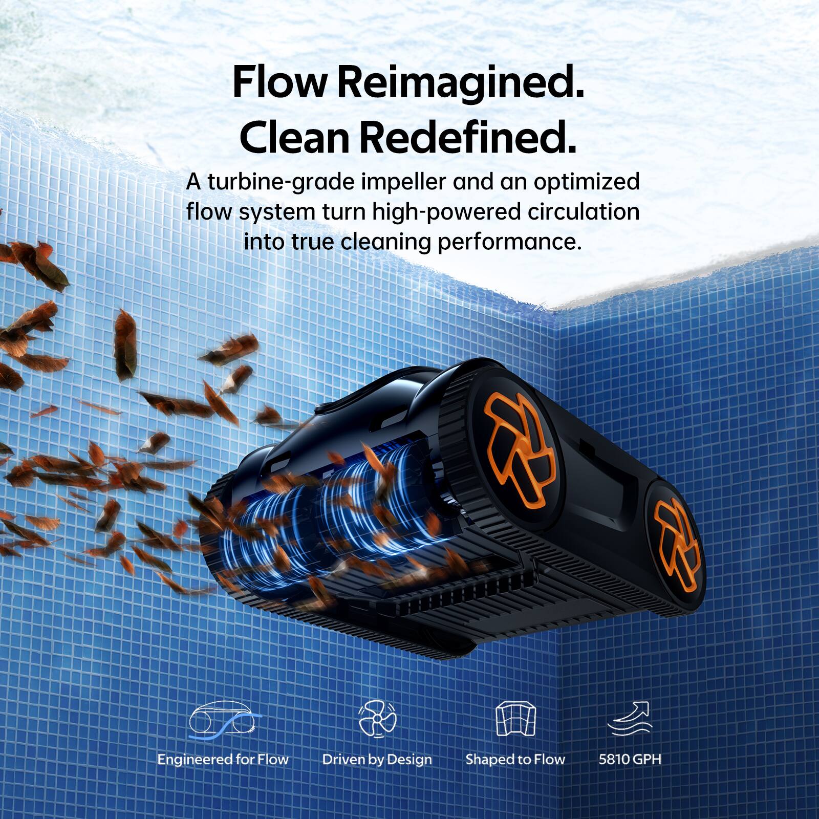 Flow Reimagined.  
Clean Redefined.  

A turbine-grade impeller and an optimized flow system turn high-powered circulation into true cleaning performance.  

Engineered for Flow  
Driven by Design  
Shaped to Flow  
5810 GPH