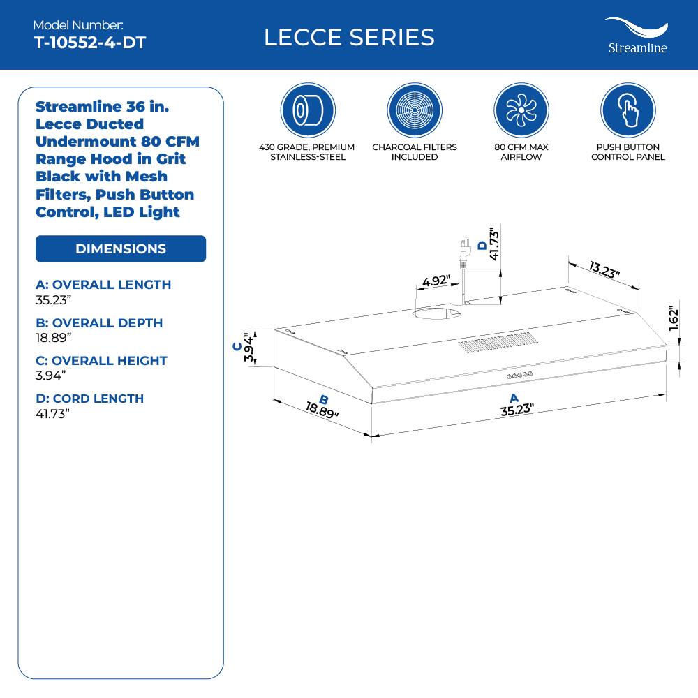 Model Number: T-10552-4-DT
LECCE SERIES
Streamline
Streamline 36 in. Lecce Ducted Undermount 80 CFM Range Hood in Grit Black with Mesh Filters, Push Button Control, LED Light
DIMENSIONS
A: OVERALL LENGTH 35.23"
B: OVERALL DEPTH 18.89"
C: OVERALL HEIGHT 3.94"
450 GRADE, PREMIUM CHARCOAL FILTERS STAINLESS-STEEL INCLUDED
4.92"
80 CFM MAX AIRFLOW
13.23"
PUSH BUTTON CONTROL PANEL
1.62"
D: CORD LENGTH 41.73"