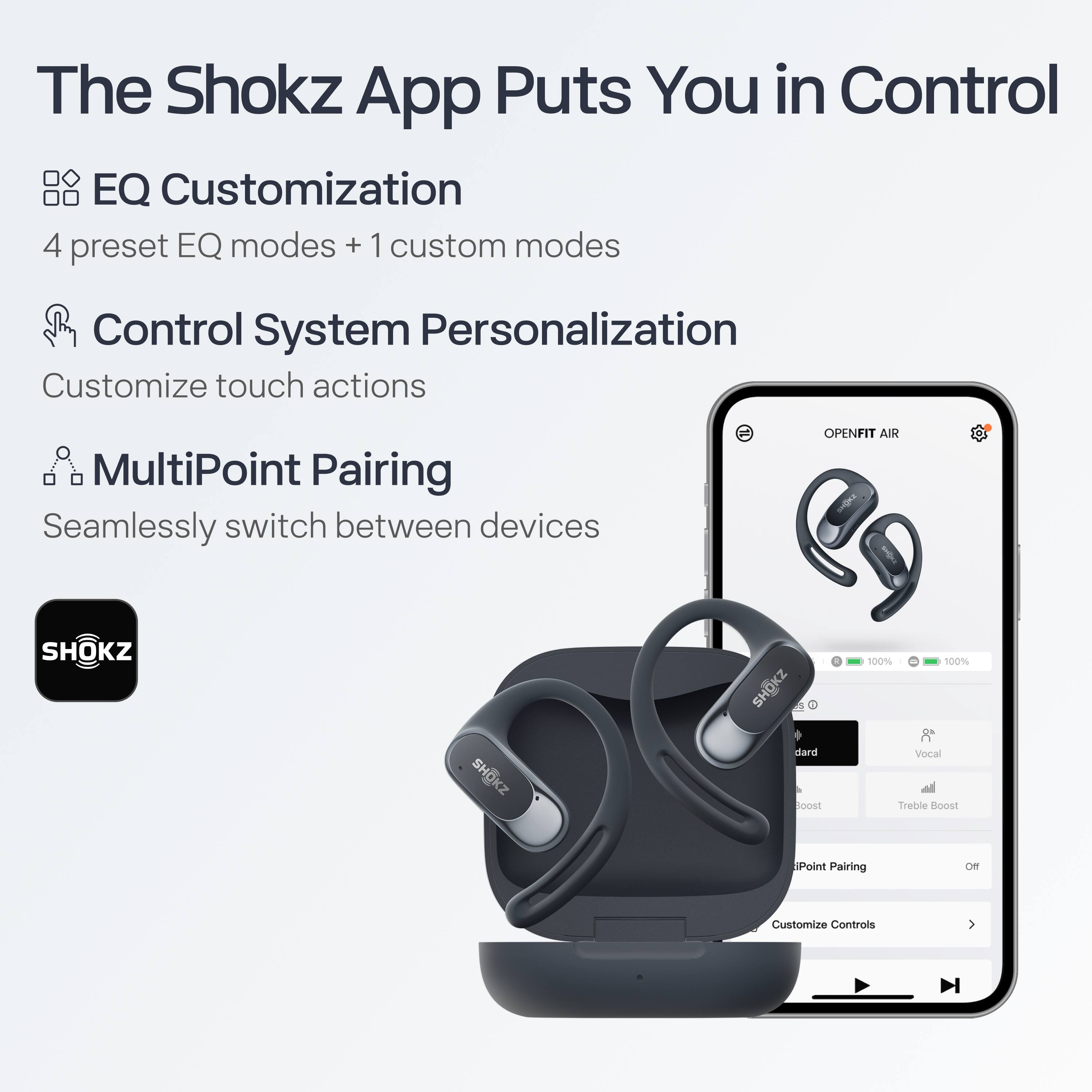 The Shokz App Puts You in Control

- **EQ Customization**
  - 4 preset EQ modes + 1 custom mode

- **Control System Personalization**
  - Customize touch actions

- **MultiPoint Pairing**
  - Seamlessly switch between devices

OPENFIT AIR

- SHOKZ
- 100% Vocal
- Treble Boost
- MultiPoint Pairing
- Customize Controls