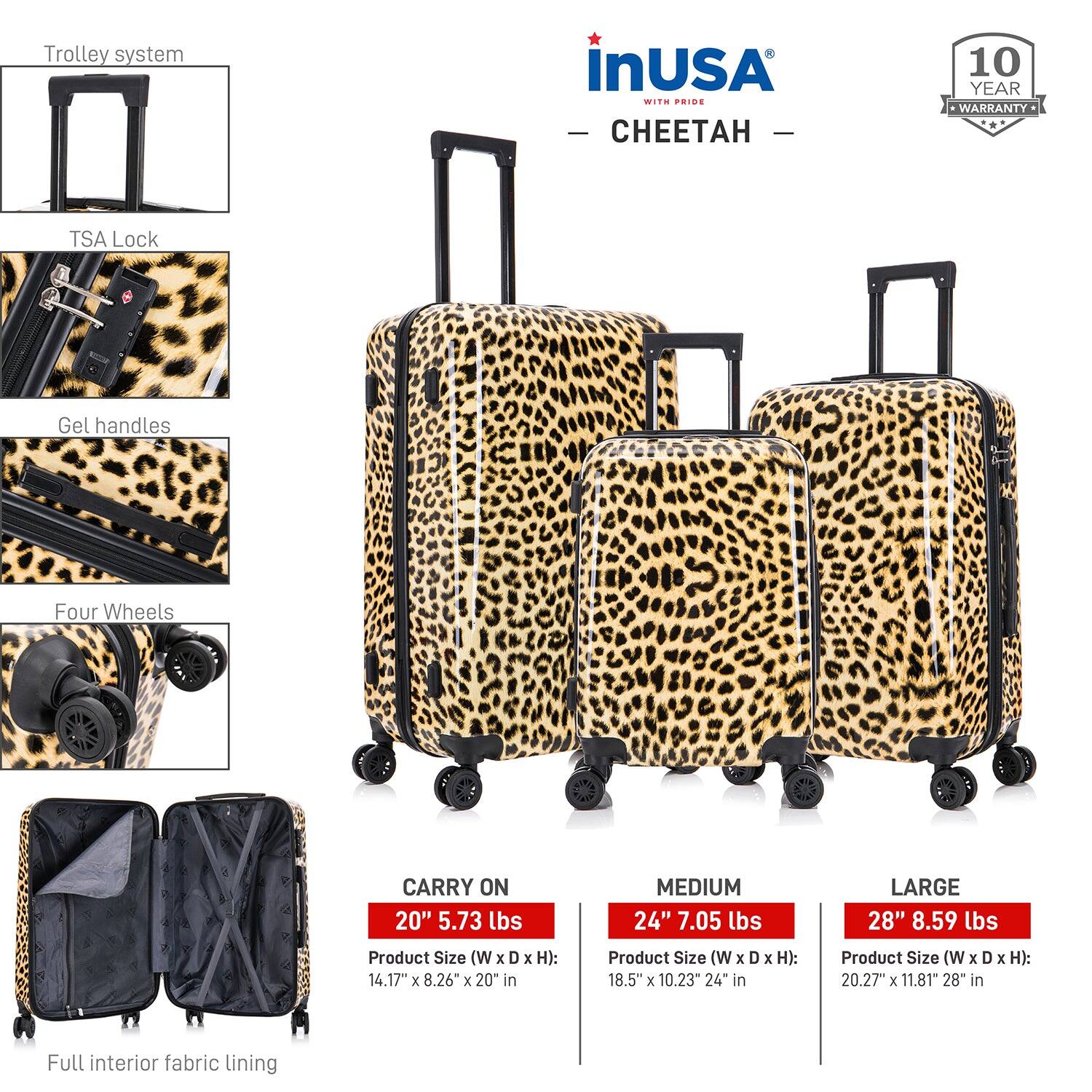 **InUSA with Pride - Cheetah**

- **Trolley system**
- **TSA Lock**
- **Gel handles**
- **Four Wheels**
- **Full interior fabric lining**

**Carry On**
- 20" 5.73 lbs
- Product Size (W x D x H): 14.17" x 8.26" x 20" in

**Medium**
- 24" 7.05 lbs
- Product Size (W x D x H): 18.5" x 10.23" x 24" in

**Large**
- 28" 8.59 lbs
- Product Size (W x D x H): 20.27" x 11.81" x 28" in

**10 Year Warranty**