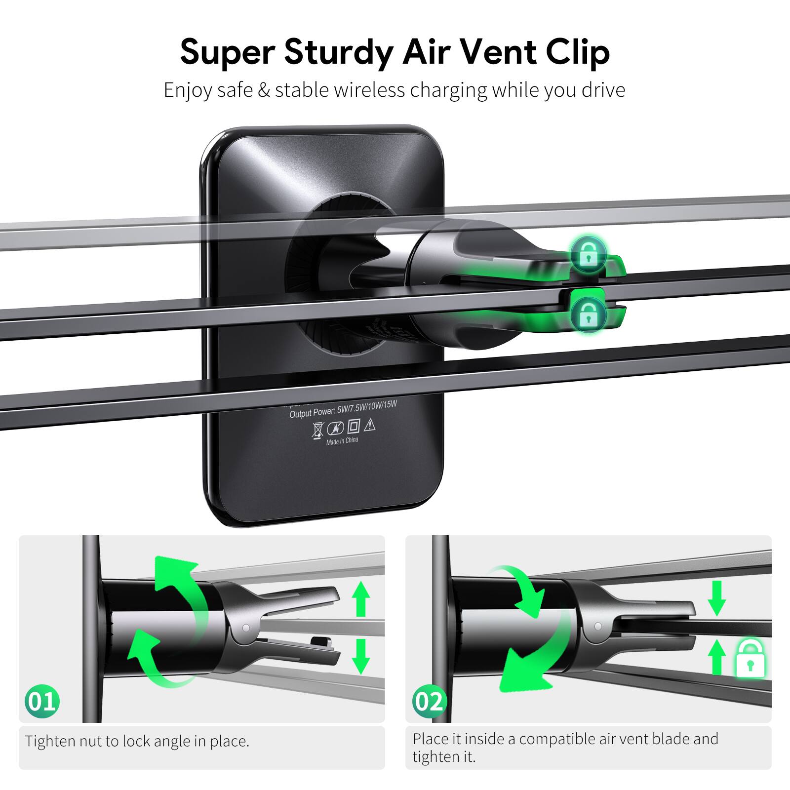 Super Sturdy Air Vent Clip
Enjoy safe & stable wireless charging while you drive
Power: 5W/7.5W/10W/15W
Made in China
01 Tighten nut to lock angle in place.
02 Place it inside a compatible air vent blade and tighten it.