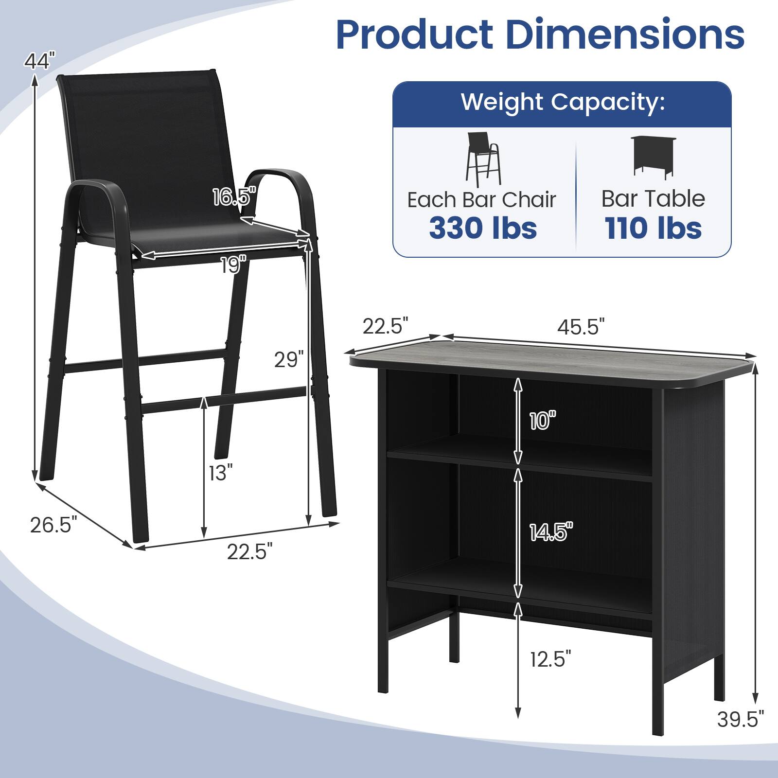 Product Dimensions

Weight Capacity:
- Each Bar Chair: 330 lbs
- Bar Table: 110 lbs

Dimensions:
- Chair: 44" (height), 16.5" (seat width), 19" (seat depth), 29" (leg width), 22.5" (leg height), 13" (leg width)
- Table: 45.5" (length), 22.5" (width), 10" (shelf height), 14.5" (shelf depth), 12.5" (shelf height), 39.5" (height)