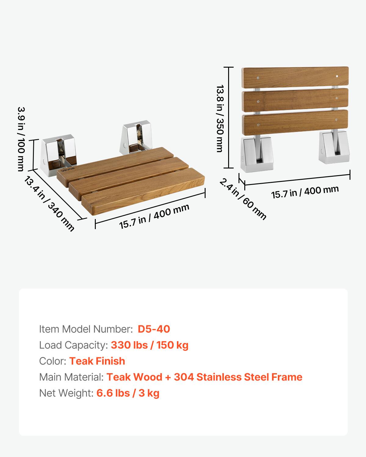 3.9 in / 100 mm  
13.4 in / 340 mm  
15.7 in / 400 mm  
2.4 in / 60 mm  

Item Model Number: D5-40  
Load Capacity: 330 lbs / 150 kg  
Color: Teak Finish  
Main Material: Teak Wood + 304 Stainless Steel Frame  
Net Weight: 6.6 lbs / 3 kg