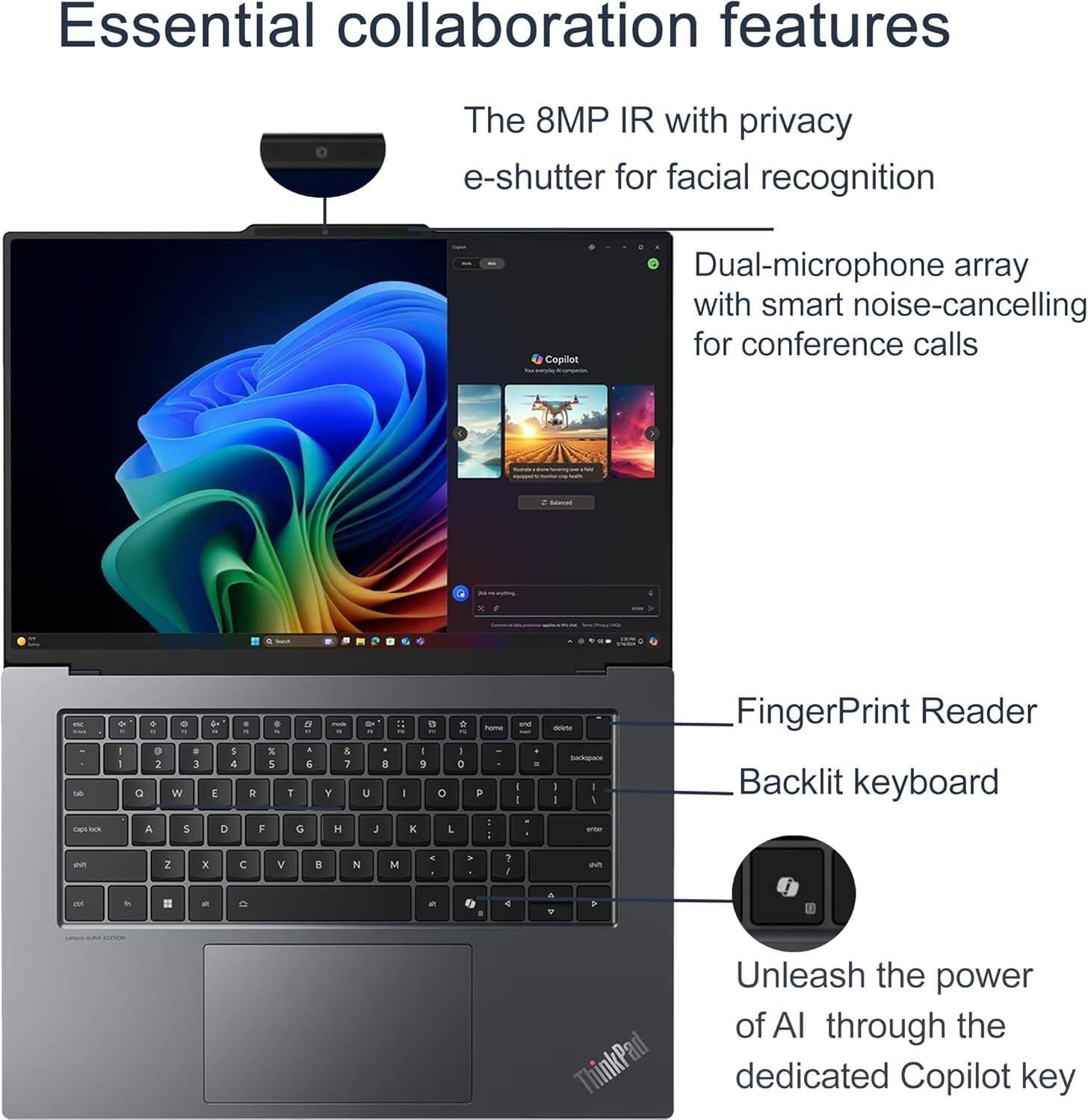 Essential collaboration features

The 8MP IR with privacy e-shutter for facial recognition

Copilot

Dual-microphone array with smart noise-cancelling for conference calls

FingerPrint Reader

Backlit keyboard

Unleash the power of AI through the dedicated Copilot key