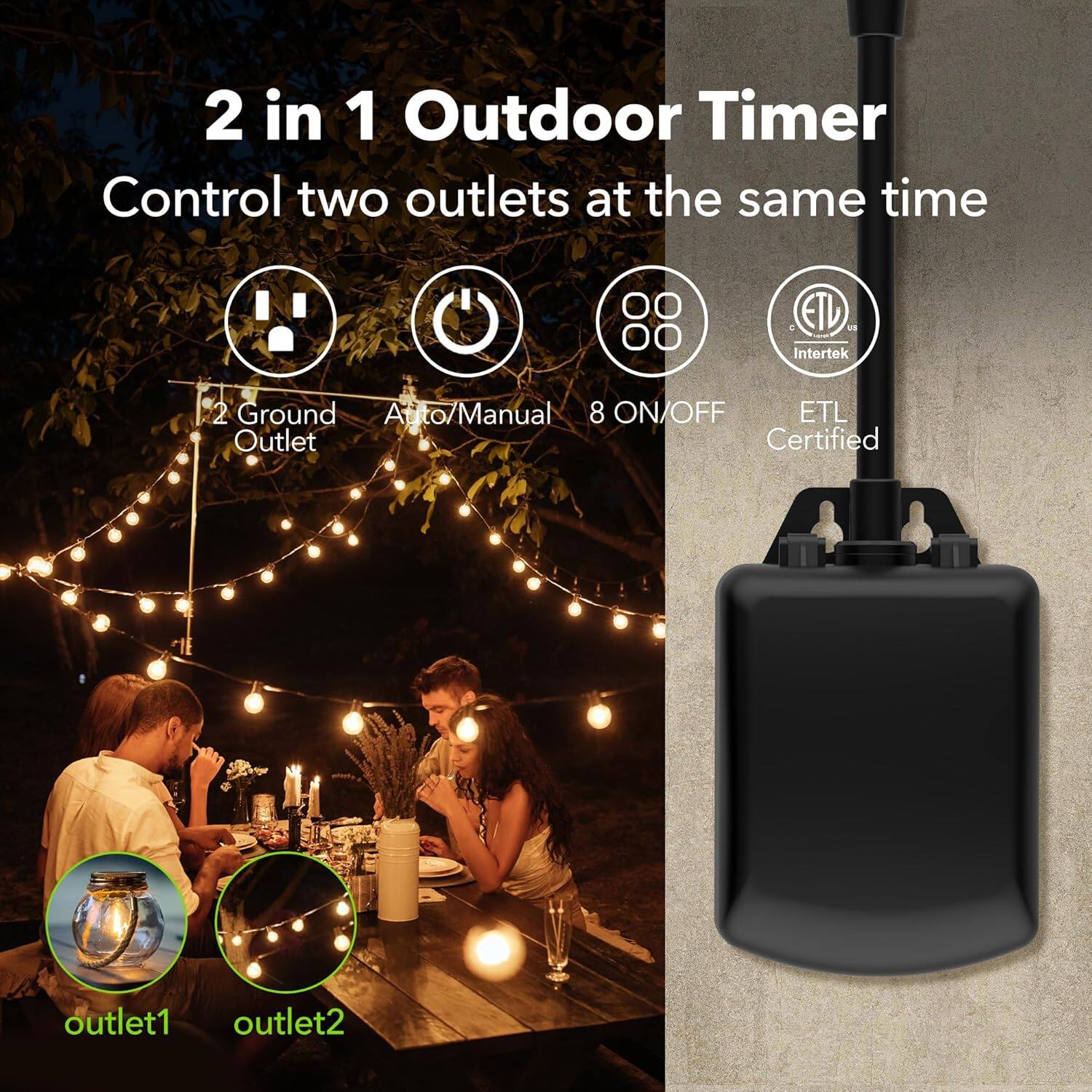 2 in 1 Outdoor Timer  
Control two outlets at the same time  

- 2 Ground Outlet  
- Auto/Manual  
- 8 ON/OFF  
- ETL Certified  

Outlet1  
Outlet2