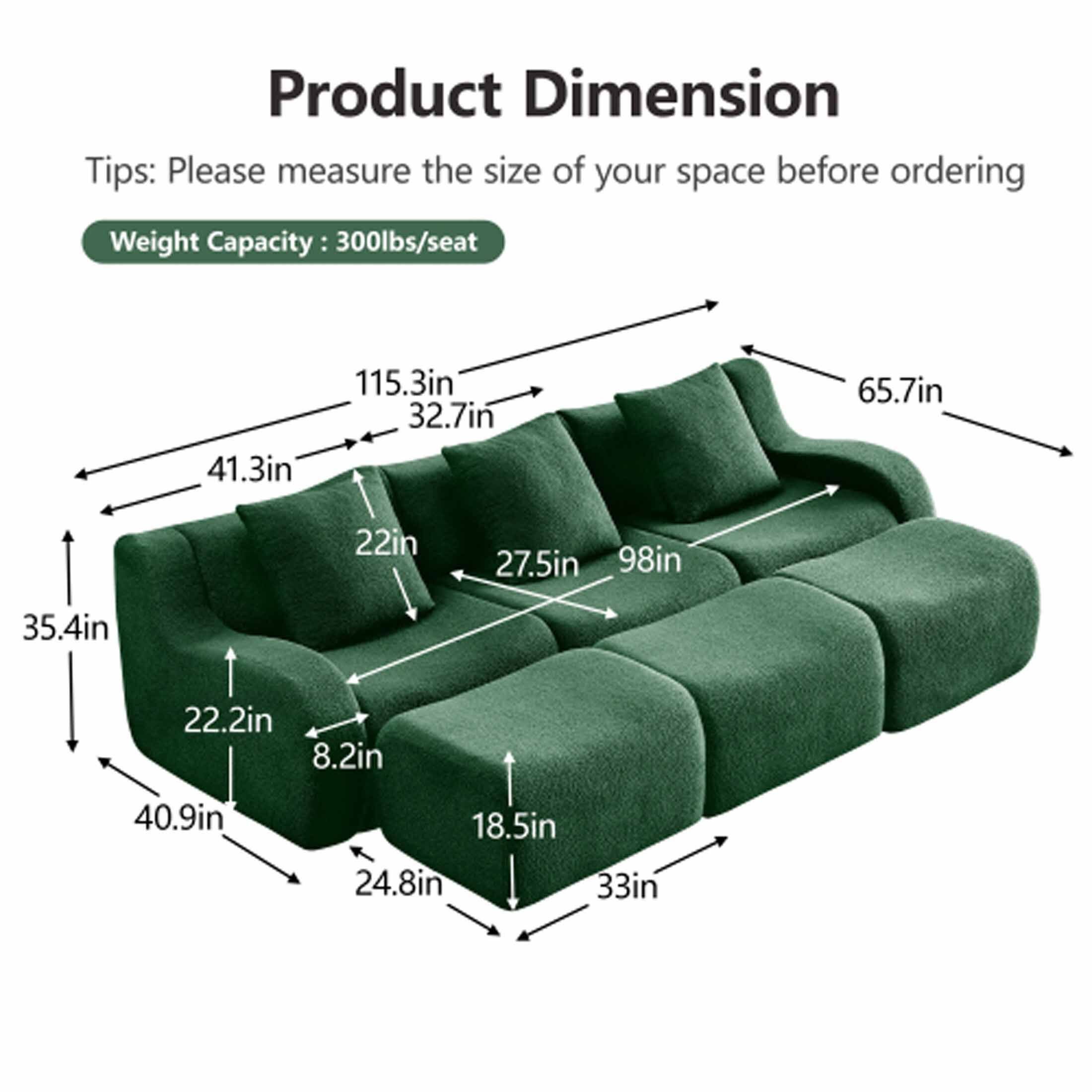 Product Dimension

Tips: Please measure the size of your space before ordering

Weight Capacity: 300lbs/seat

- 41.3in
- 115.3in
- 32.7in
- 22in
- 27.5in
- 98in
- 65.7in
- 35.4in
- 22.2in
- 8.2in
- 40.9in
- 18.5in
- 24.8in
- 33in