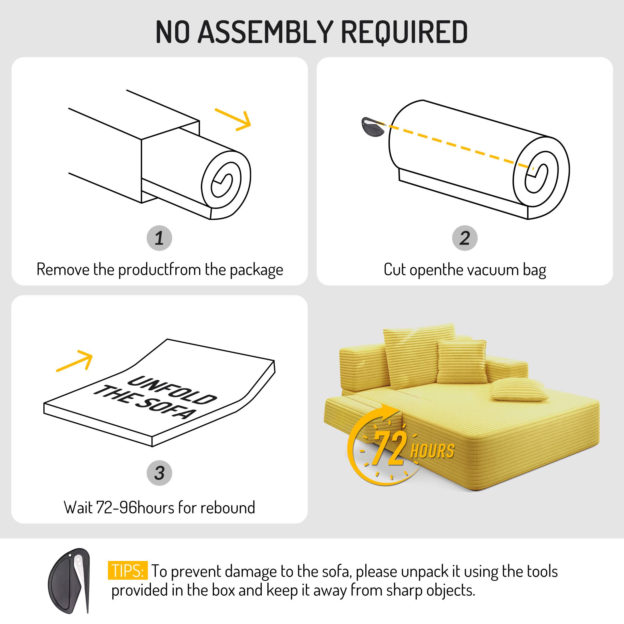 NO ASSEMBLY REQUIRED

1. Remove the product from the package
2. Cut open the vacuum bag
3. Wait 72-96 hours for rebound

TIPS: To prevent damage to the sofa, please unpack it using the tools provided in the box and keep it away from sharp objects.
