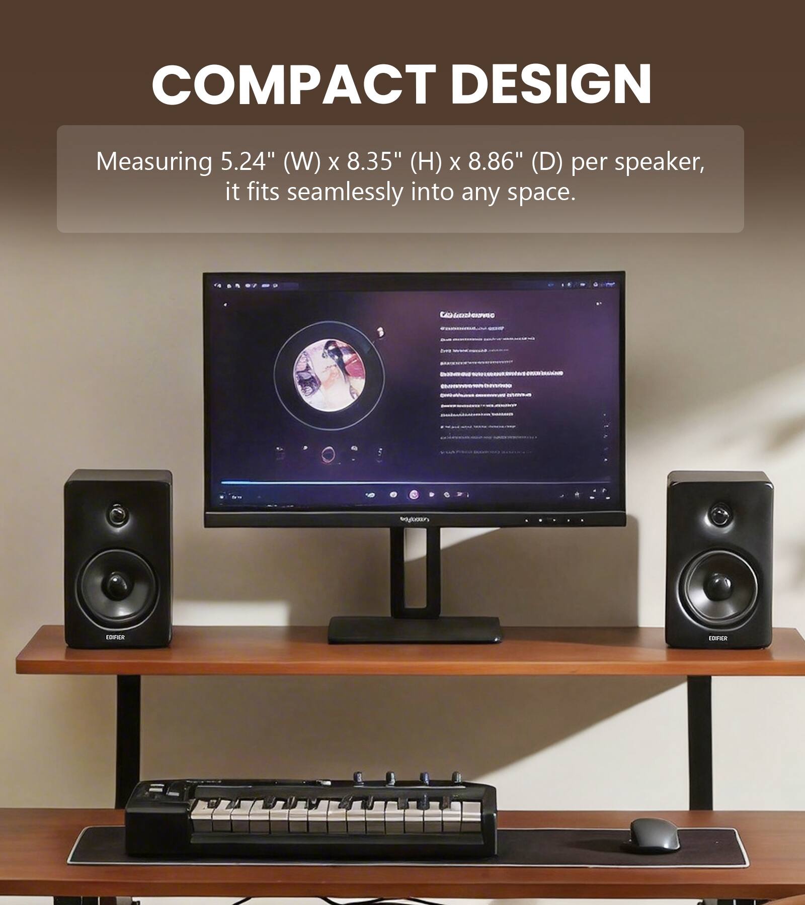 COMPACT DESIGN  
Measuring 5.24" (W) x 8.35" (H) x 8.86" (D) per speaker, it fits seamlessly into any space.