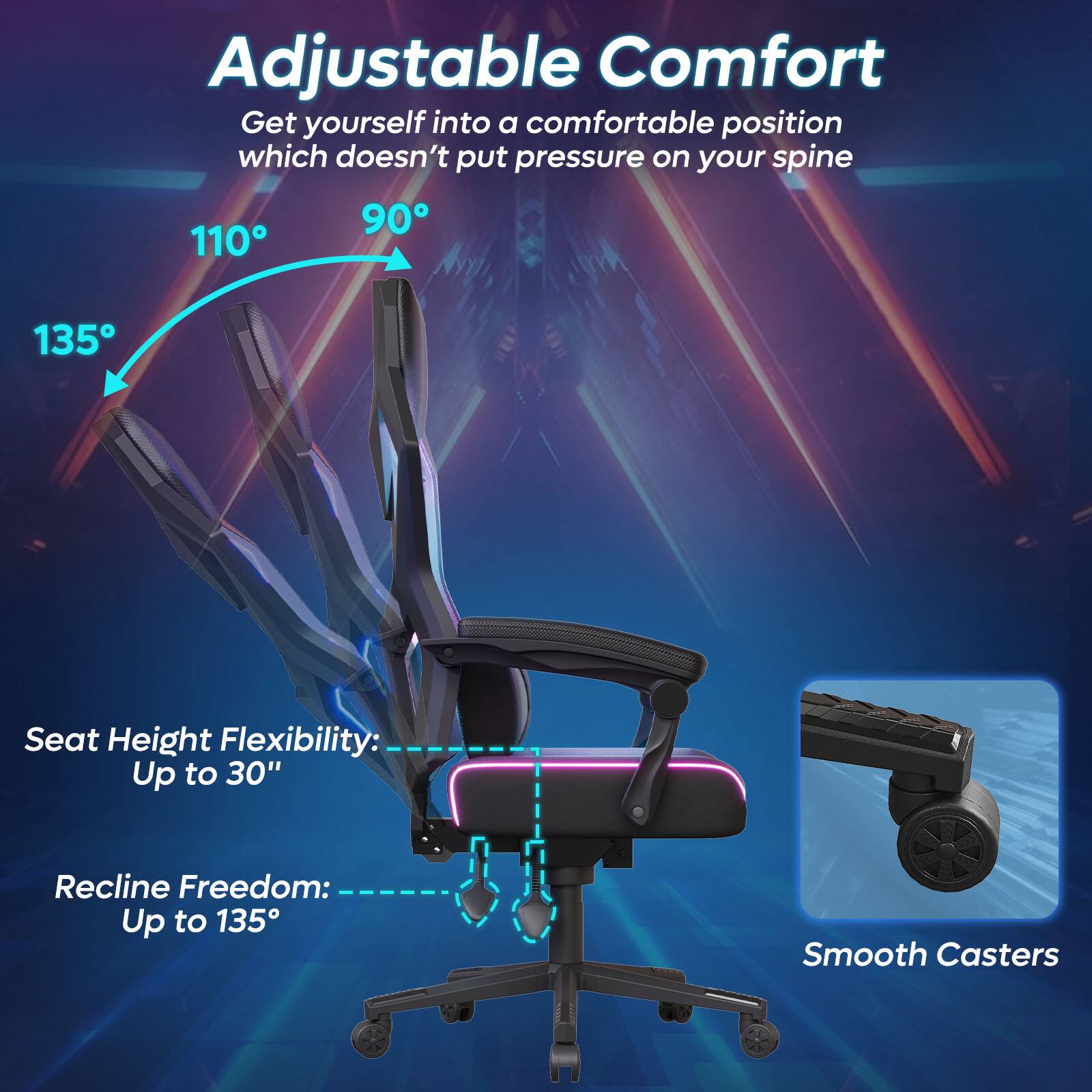 Adjustable Comfort: Get yourself into a comfortable position which doesn't put pressure on your spine. 90°, 110°, 135° Seat Height Flexibility: Up to 30" Recline Freedom: Up to 135° Smooth Casters.