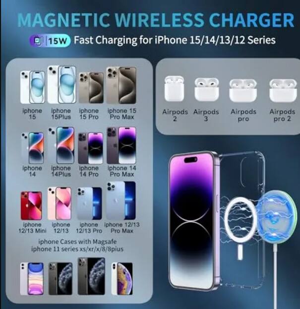 MAGNETIC WIRELESS CHARGER  
15W Fast Charging for iPhone 15/14/13/12 Series  

- iPhone 15  
- iPhone 15 Plus  
- iPhone 15 Pro  
- iPhone 15 Pro Max  
- iPhone 14  
- iPhone 14 Plus  
- iPhone 14 Pro  
- iPhone 14 Pro Max  
- iPhone 12/13  
- iPhone 12/13 Mini  
- iPhone 12/13 Pro  
- iPhone 12/13 Pro Max  
- iPhone 11 series  
- iPhone XS/XR/X/8/8 Plus  
- Airpods 2  
- Airpods 3  
- Airpods Pro  
- Airpods Pro 2  
- iPhone Cases with Magsafe