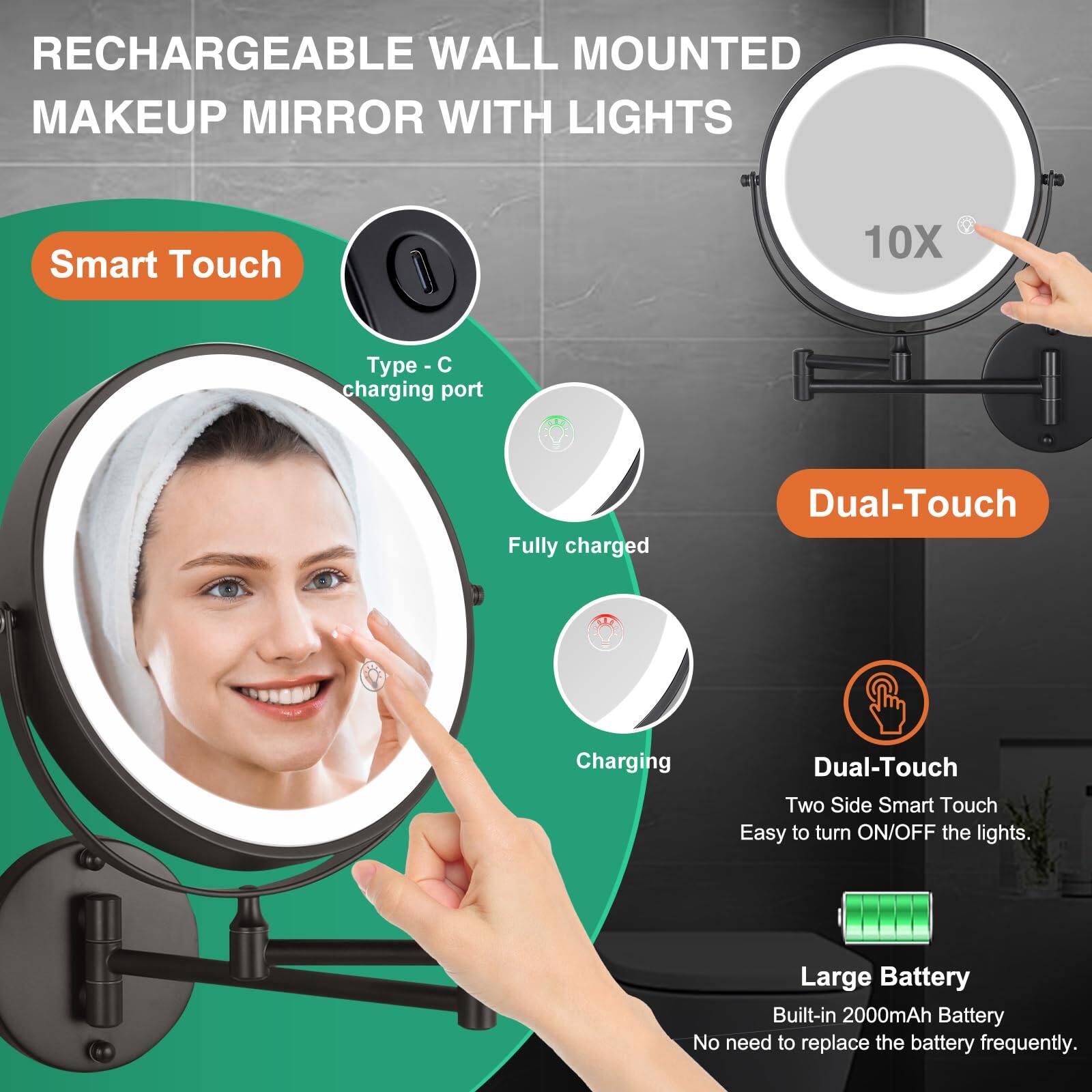 RECHARGEABLE WALL MOUNTED MAKEUP MIRROR WITH LIGHTS

- Smart Touch
  - Type - C charging port
  - Fully charged
  - Charging

- Dual-Touch
  - Two Side Smart Touch
  - Easy to turn ON/OFF the lights.

- Large Battery
  - Built-in 2000mAh Battery
  - No need to replace the battery frequently.