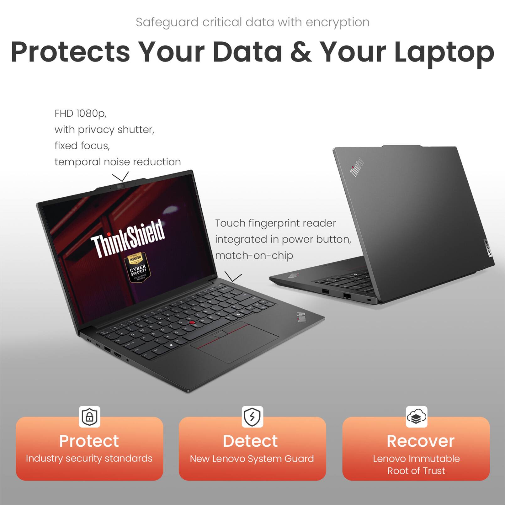 Safeguard critical data with encryption

Protects Your Data & Your Laptop

FHD 1080p, with privacy shutter, fixed focus, temporal noise reduction

Touch fingerprint reader integrated in power button, match-on-chip

Protect
Industry security standards

Detect
New Lenovo System Guard

Recover
Lenovo Immutable Root of Trust