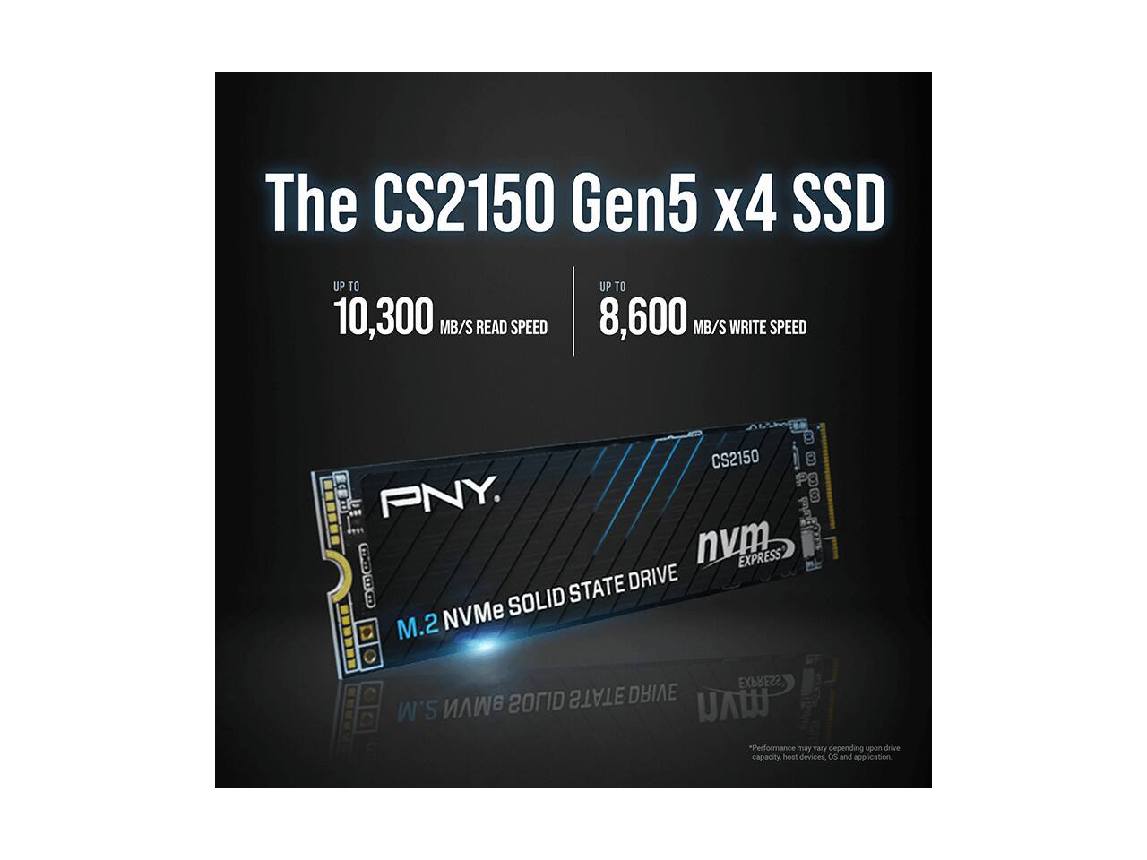 The CS2150 Gen5 x4 SSD  
UP TO 10,300 MB/S READ SPEED  
UP TO 8,600 MB/S WRITE SPEED  

CS2150  
PNY  
M.2 NVMe SOLID STATE DRIVE  
NVMe EXPRESS 22  

*Performance may vary depending upon drive capacity, host devices, OS, and application.