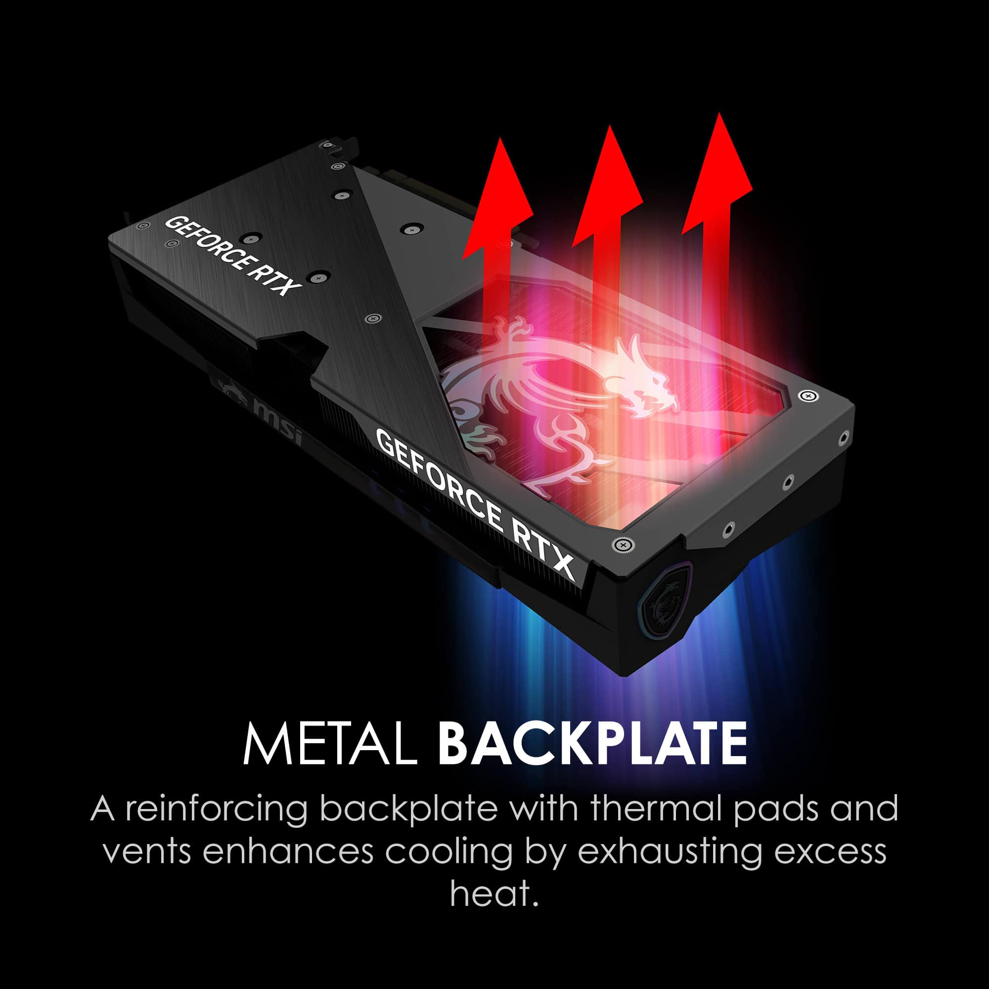 MSI GEFORCE RTX
METAL BACKPLATE
A reinforcing backplate with thermal pads and vents enhances cooling by exhausting excess heat.