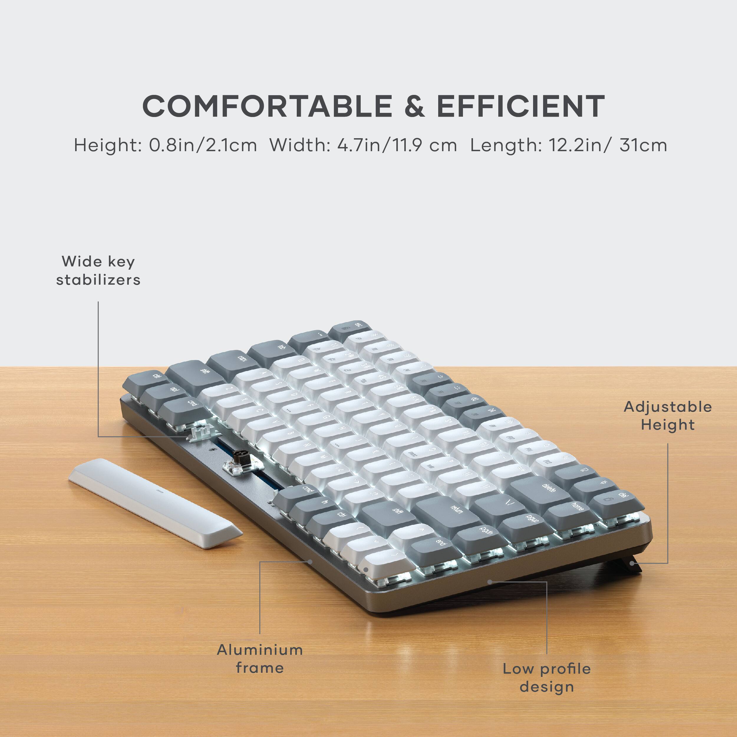 COMFORTABLE & EFFICIENT

Height: 0.8in/2.1cm  
Width: 4.7in/11.9 cm  
Length: 12.2in/31cm

- Wide key stabilizers
- Adjustable Height
- Aluminium frame
- Low profile design