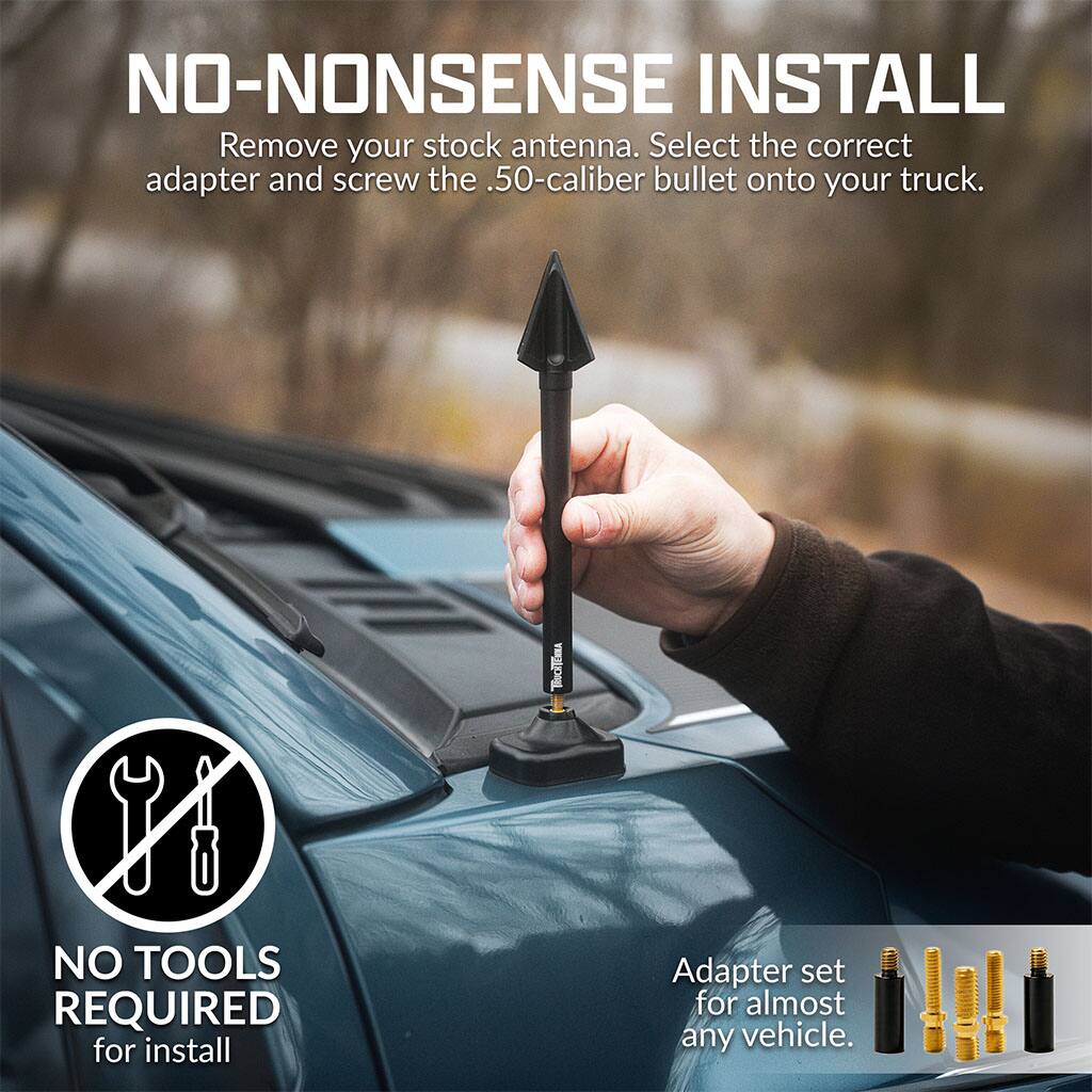 NO-NONSENSE INSTALL  
Remove your stock antenna. Select the correct adapter and screw the .50-caliber bullet onto your truck.  
NO TOOLS REQUIRED for install  
Adapter set for almost any vehicle.