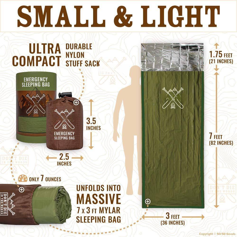 **SMALL & LIGHT**

**ULTRA COMPACT**

**DURABLE NYLON STUFF SACK**

- **EMERGENCY SLEEPING BAG**
  - **1.75 FEET (21 INCHES)**
  - **3.5 INCHES**
  - **2.5 INCHES**
  - **ONLY 7 OUNCES**

- **UNFOLDS INTO MASSIVE 7 X 3 FT MYLAR SLEEPING BAG**
  - **7 FEET (82 INCHES)**
  - **3 FEET (36 INCHES)**

**DON'T DIE IN THE WOODS**

**Copyright © 50/50 Goods**