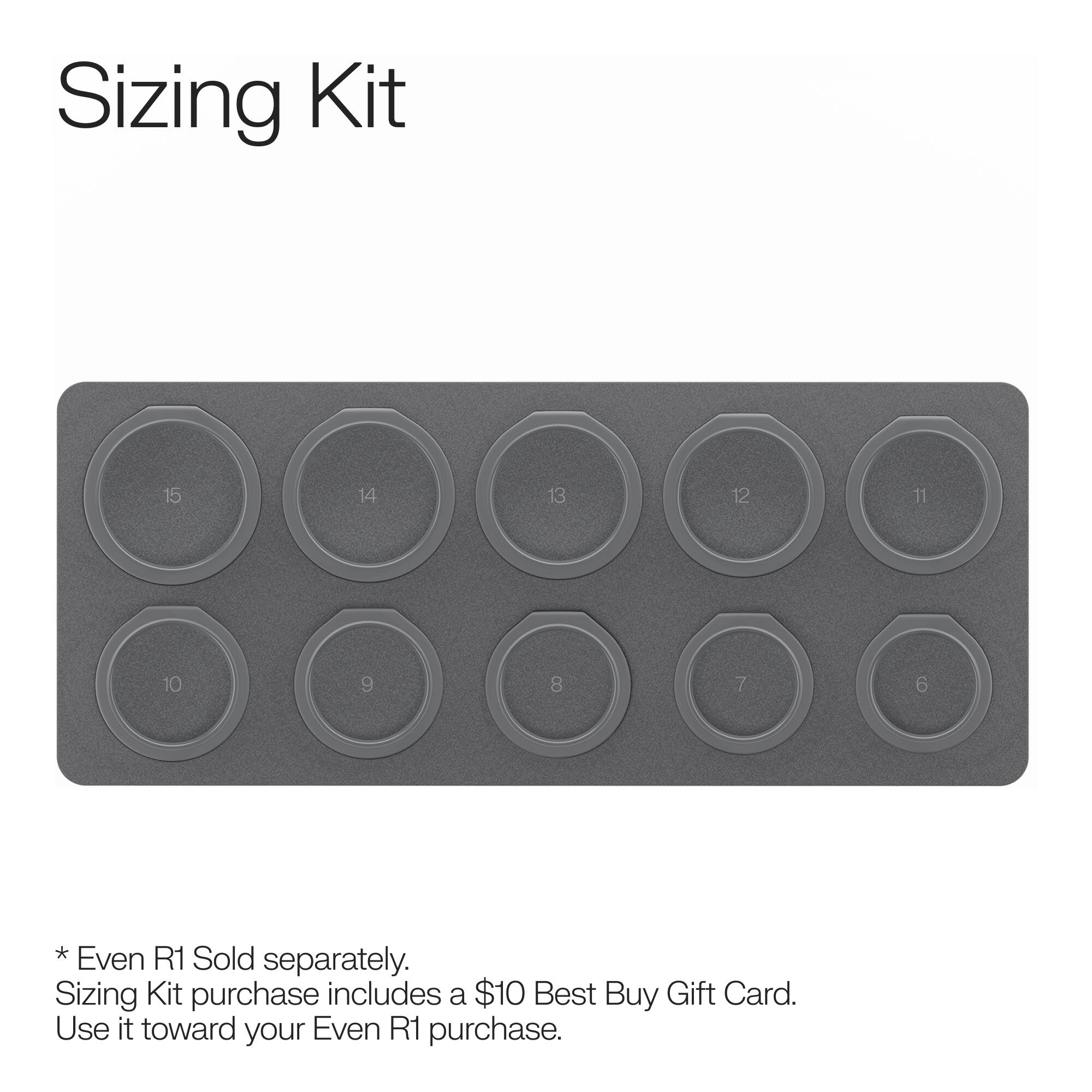Sizing Kit

15
14
13
12
11
10
9
8
7
6

*Even R1 Sold separately. Sizing Kit purchase includes a $10 Best Buy Gift Card. Use it toward your Even R1 purchase.