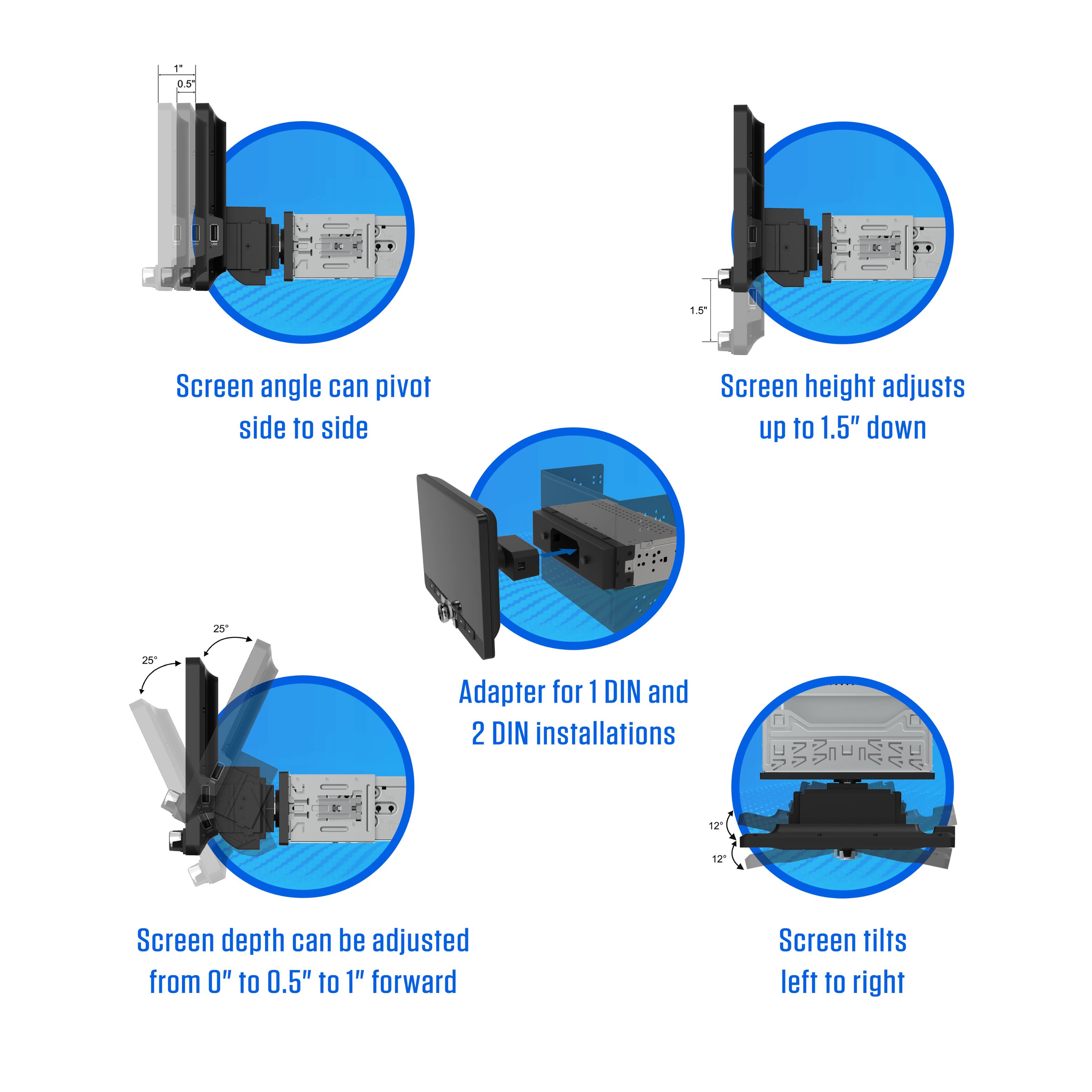 11 0.5 1.5 Screen angle can pivot side to side Screen height adjusts up to 1.5" down Adapter for 1 DIN and 2 DIN installations 2 12 Screen depth can be adjusted from 0" to 0.5" to 1" forward Screen tilts left to right