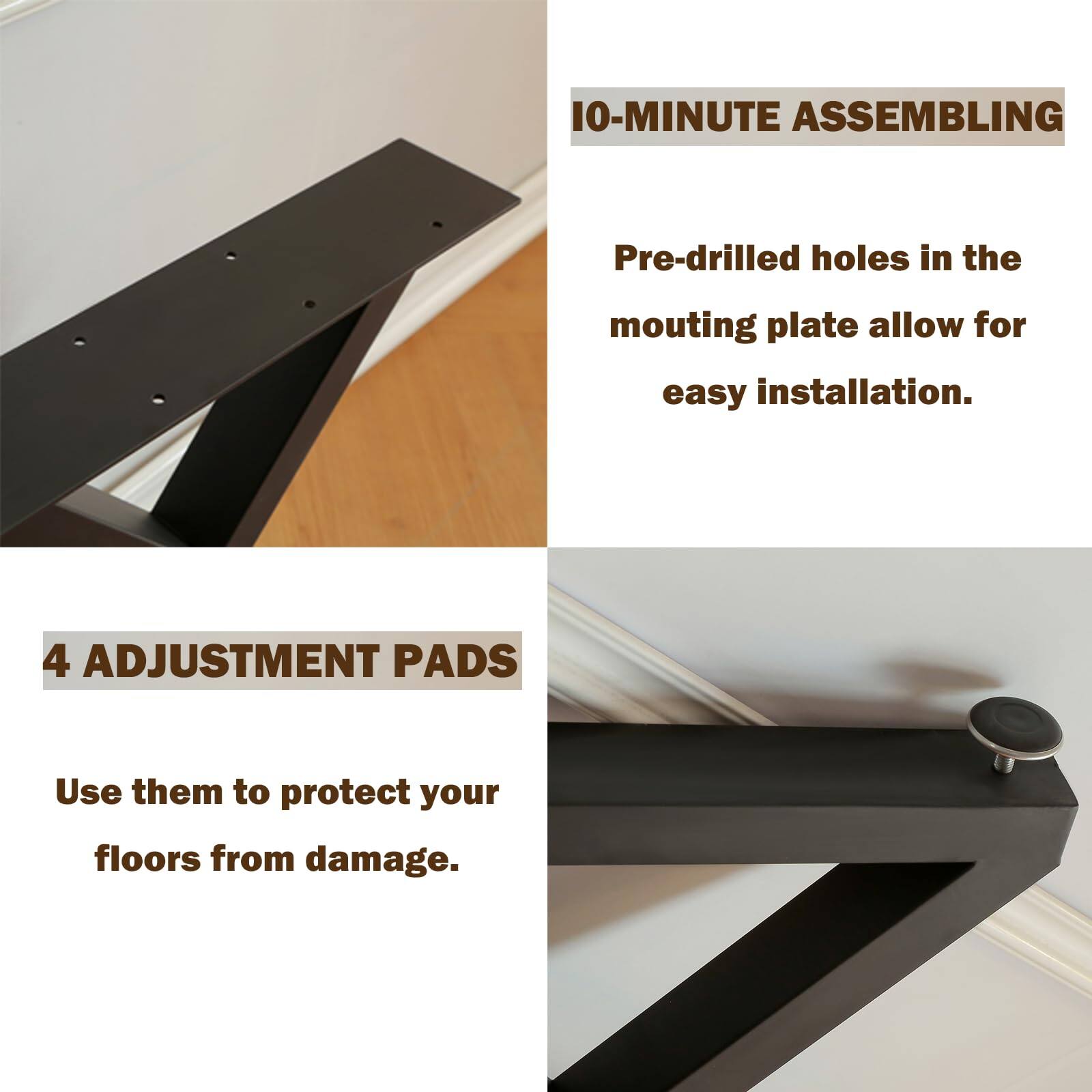 10-MINUTE ASSEMBLING  
Pre-drilled holes in the mounting plate allow for easy installation.  

4 ADJUSTMENT PADS  
Use them to protect your floors from damage.
