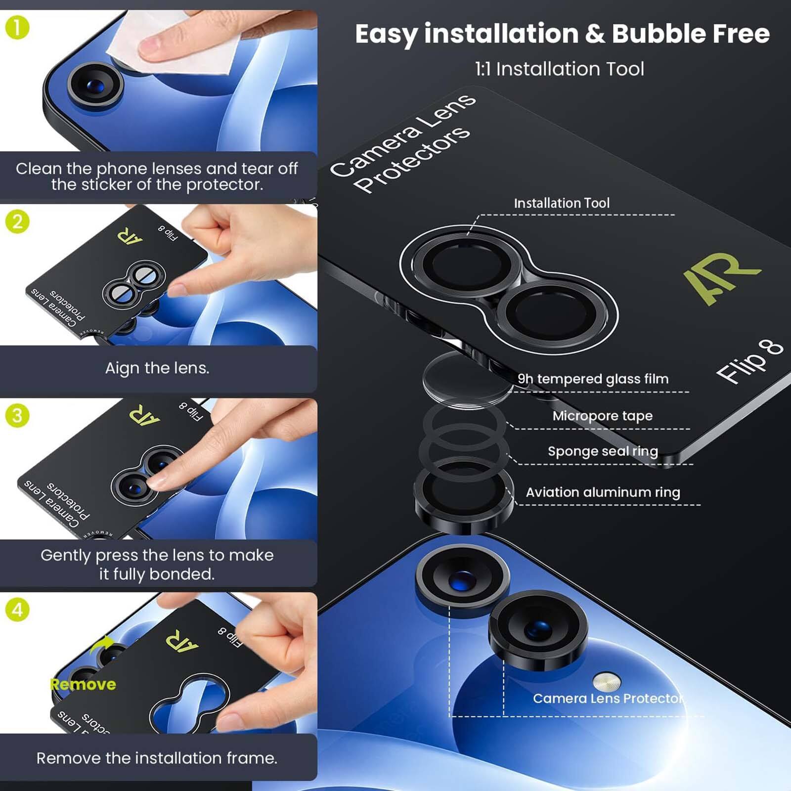 1. Clean the phone lenses and tear off the sticker of the protector.
2. Align the lens.
3. Gently press the lens to make it fully bonded.
4. Remove the installation frame.

Easy installation & Bubble Free
1:1 Installation Tool

Camera Lens Protectors
- Installation Tool
- 9h tempered glass film
- Flip 8
- Micropore tape
- Sponge seal ring
- Aviation aluminum ring