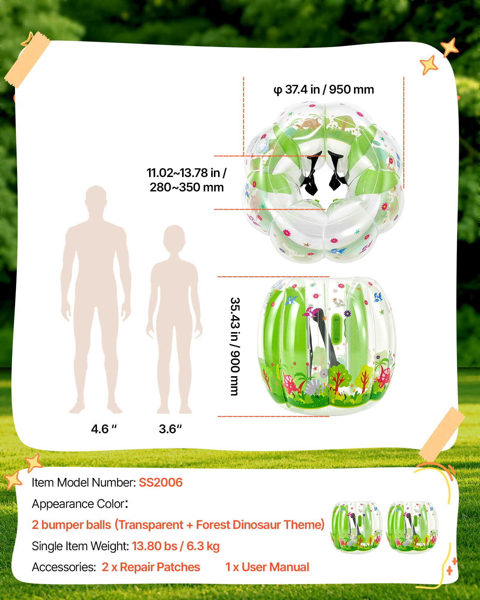 37.4 in/950 mm  
11.02~13.78 in/ 280~350 mm  
35.43 in/ 900 mm  
4.6"  
3.6"  
Item Model Number: SS2006  
Appearance Color: 2 bumper balls (Transparent + Forest Dinosaur Theme)  
Single Item Weight: 13.80 lbs / 6.3 kg  
Accessories: 2 x Repair Patches 1 x User Manual
