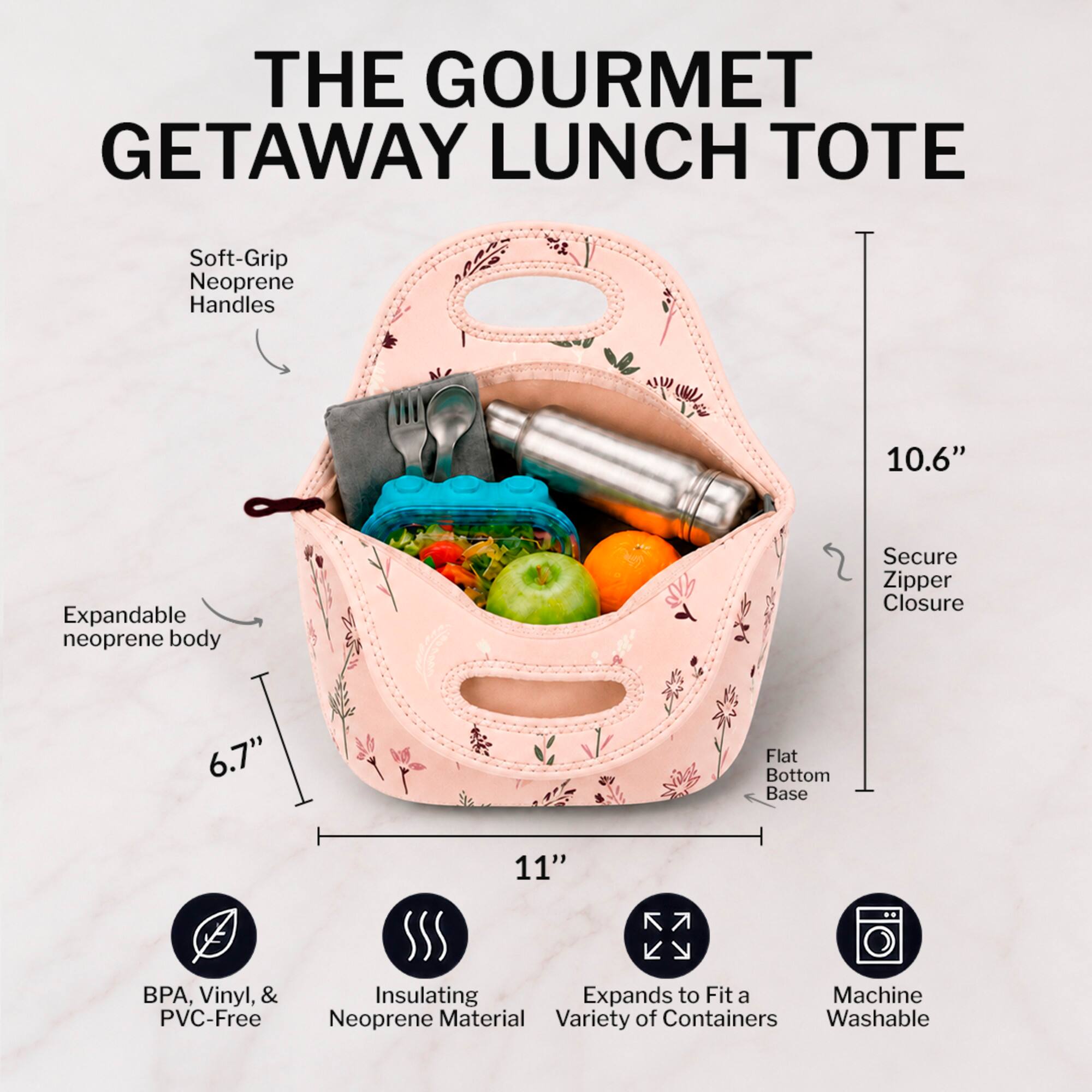 THE GOURMET GETAWAY LUNCH TOTE

- Soft-Grip Neoprene Handles
- Expandable neoprene body
- Secure Zipper Closure
- Flat Bottom Base
- BPA, Vinyl, & PVC-Free
- Insulating Neoprene Material
- Expands to Fit a Variety of Containers
- Machine Washable

Dimensions:
- Height: 10.6"
- Width: 11"
- Depth: 6.7"