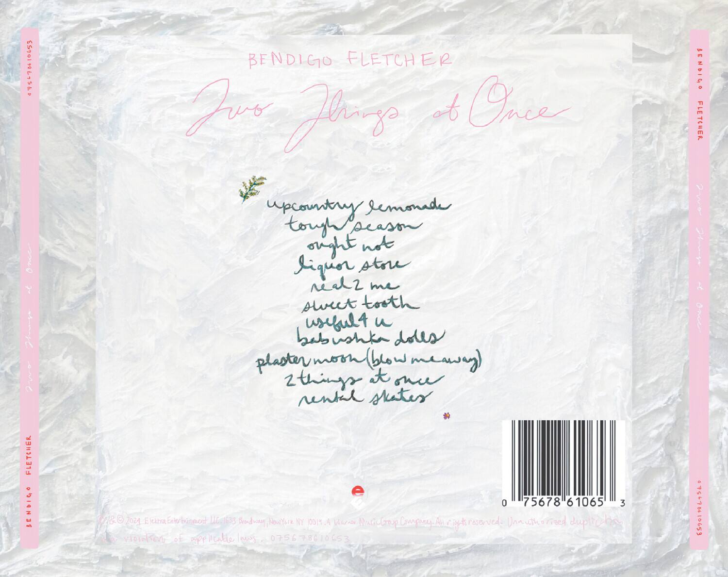 BENDIGO FLETCHER

Two Things at Once

upcountry lemonade  
tough season  
ought not  
liquor store  
sell me  
sweet tooth  
useful u  
babushka dolls  
plaster moon (blow me away)  
2 things at once  
rental skates

BENDIGO FLETCHER

© & ™ 2021 Elektra Entertainment LLC 1633 Broadway, New York, NY 10019. A Warner Music Group Company. All rights reserved.  
www.elektraentertainment.com  
75678 61065

0 75678 61065 3

ES5010415580

ES5010415580

ES5010415580

ES5010415580

ES5010415580

ES5010415580

ES5010415580

ES5010415580

ES50104155