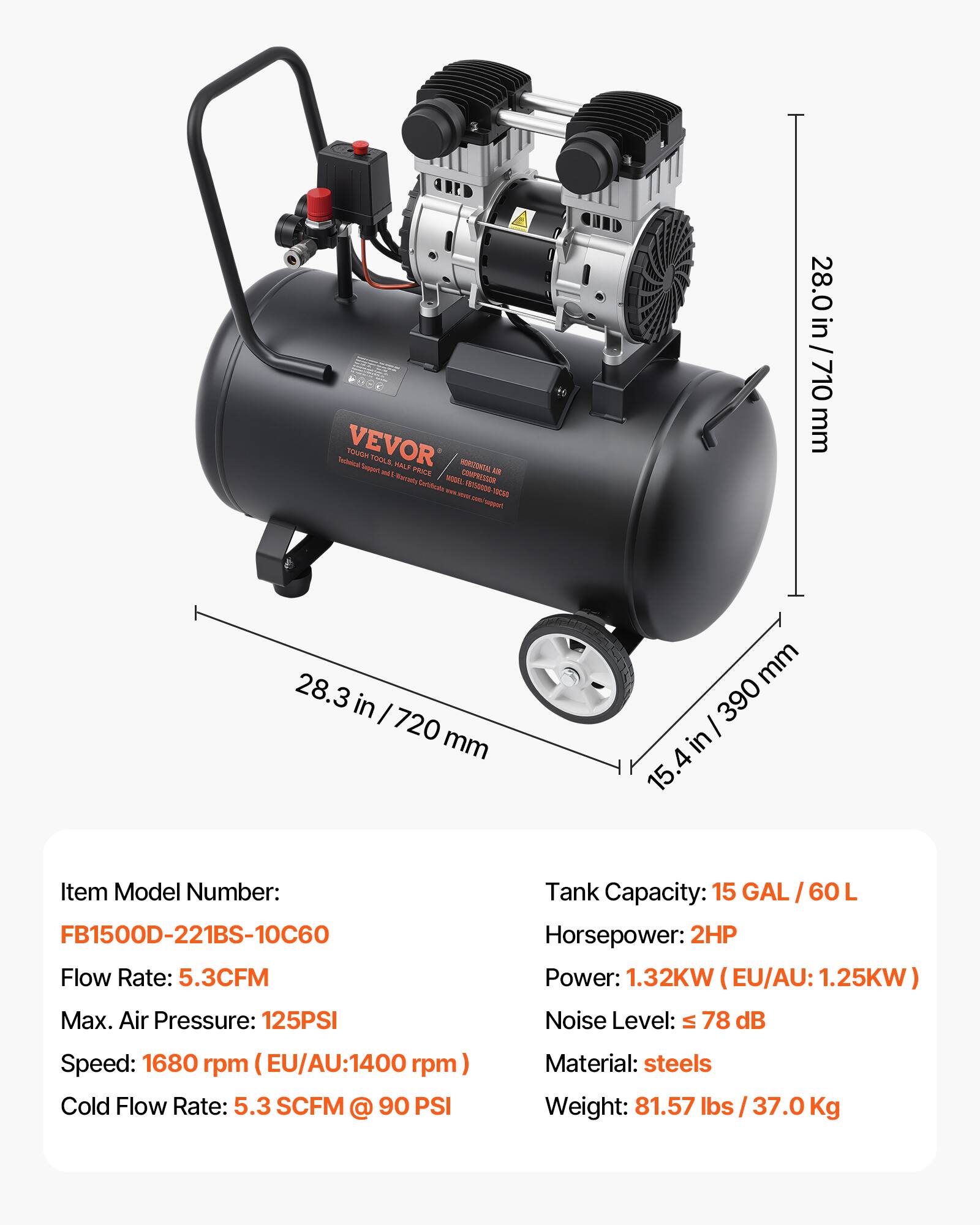 VEVOR TOUGH TOOLS. HORIZONTAL AIR COMPRESSOR  
Model: FB1500D-221BS-10C60  
Flow Rate: 5.3CFM  
Max. Air Pressure: 125PSI  
Speed: 1680 rpm (EU/AU: 1400 rpm)  
Cold Flow Rate: 5.3 SCFM @ 90 PSI  
Tank Capacity: 15 GAL / 60 L  
Horsepower: 2HP  
Power: 1.32KW (EU/AU: 1.25KW)  
Noise Level: ≤ 78 dB  
Material: steels  
Weight: 81.57 lbs / 37.0 Kg  

Dimensions:  
- Height: 28.0 in / 710 mm  
- Width: 28.3 in / 720 mm  
- Depth: 15.4 in / 390 mm