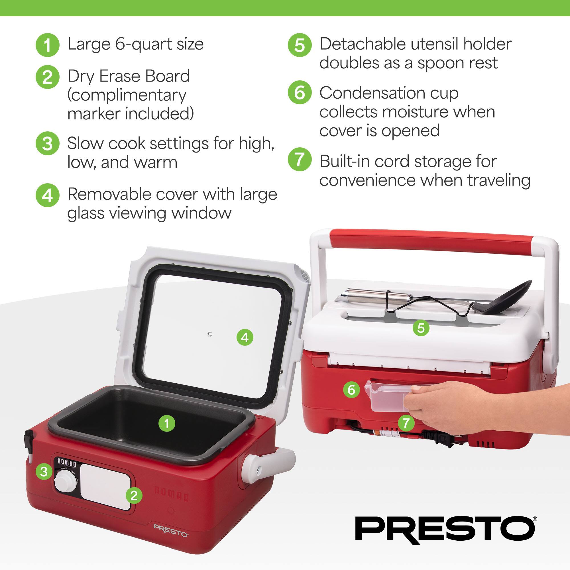 1. Large 6-quart size  
2. Dry Erase Board (complimentary marker included)  
3. Slow cook settings for high, low, and warm  
4. Removable cover with large glass viewing window  
5. Detachable utensil holder doubles as a spoon rest  
6. Condensation cup collects moisture when cover is opened  
7. Built-in cord storage for convenience when traveling  

PRESTO