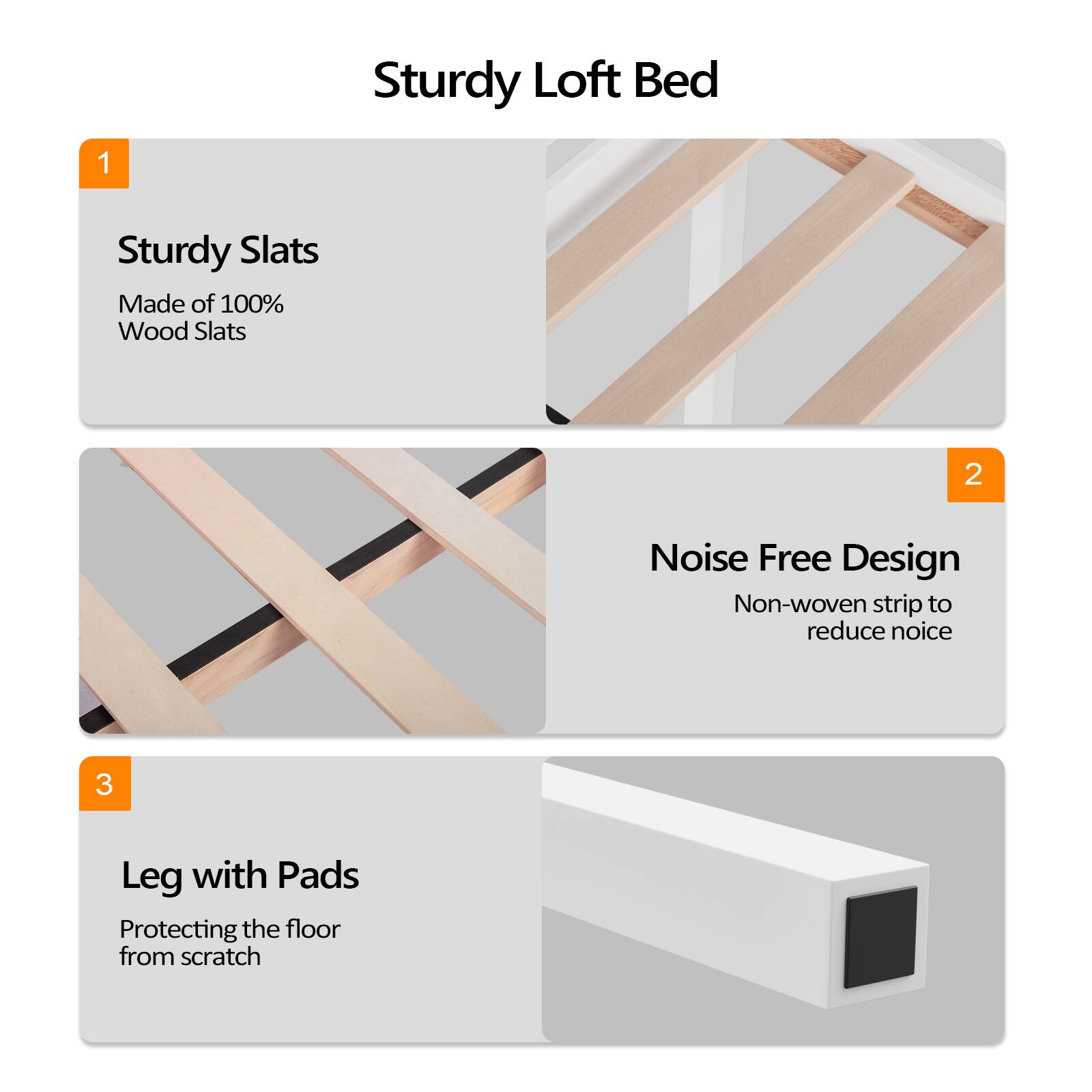 Sturdy Loft Bed

1. Sturdy Slats
   - Made of 100% Wood Slats

2. Noise Free Design
   - Non-woven strip to reduce noise

3. Leg with Pads
   - Protecting the floor from scratch