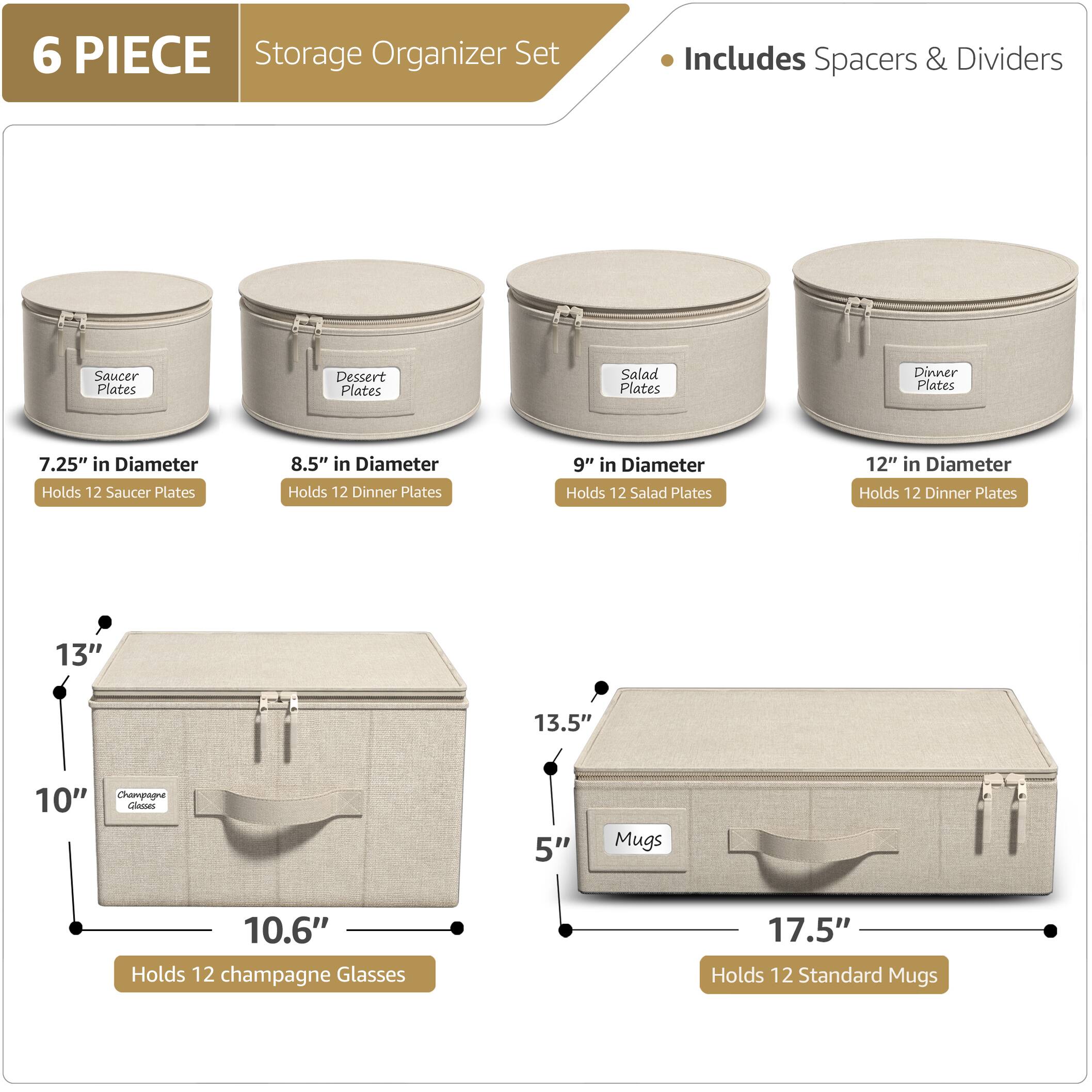6 PIECE Storage Organizer Set  
Includes Spacers & Dividers  

- Saucer Plates  
  7.25" in Diameter  
  Holds 12 Saucer Plates  

- Dessert Plates  
  8.5" in Diameter  
  Holds 12 Dinner Plates  

- Salad Plates  
  9" in Diameter  
  Holds 12 Salad Plates  

- Dinner Plates  
  12" in Diameter  
  Holds 12 Dinner Plates  

- Champagne Glasses  
  10.6" in Diameter  
  Holds 12 Champagne Glasses  

- Mugs  
  17.5" in Diameter  
  Holds 12 Standard Mugs