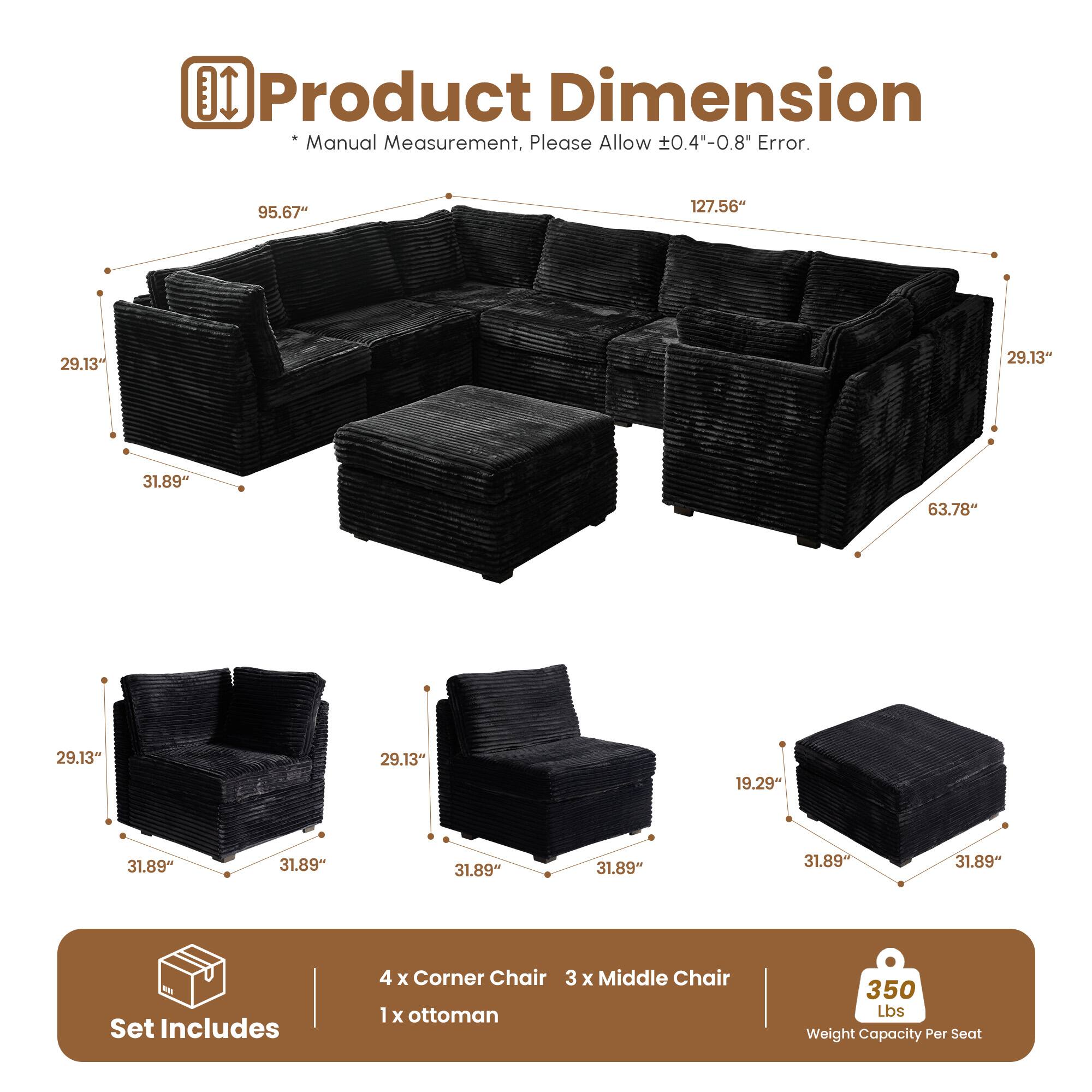 **Product Dimension**

*Manual Measurement, Please Allow ±0.4"-0.8" Error.*

- 95.67" x 127.56" x 29.13" x 31.89" x 63.78" x 29.13" x 19.29" x 31.89" x 31.89" x 31.89" x 31.89" x 31.89"

**Set Includes**
- 4 x Corner Chair
- 3 x Middle Chair
- 1 x Ottoman

**350 Lbs Weight Capacity Per Seat**