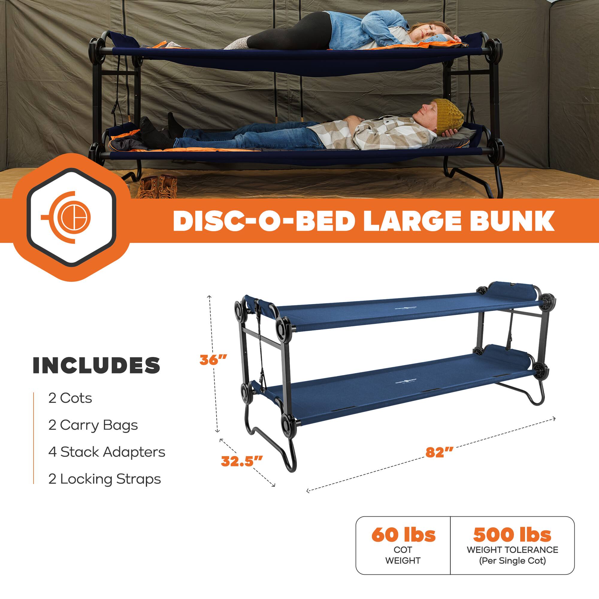 DISC-O-BED LARGE BUNK  
INCLUDES  
2 Cots  
2 Carry Bags  
4 Stack Adapters  
2 Locking Straps  
36"  
32.5"  
82"  
60 lbs COT WEIGHT  
500 lbs WEIGHT TOLERANCE (Per Single Cot)