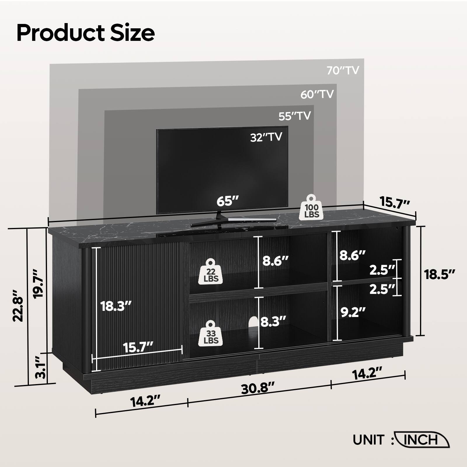 Product Size

- 70" TV
- 60" TV
- 55" TV
- 32" TV
- 65" TV

Dimensions:
- 22.8" (Width)
- 19.7" (Depth)
- 18.3" (Height)
- 15.7" (Top Shelf Width)
- 14.2" (Bottom Shelf Width)
- 30.8" (Total Width)
- 8.6" (Shelf Depth)
- 8.3" (Shelf Depth)
- 9.2" (Shelf Depth)
- 18.5" (Total Height)
- 3.1" (Top Shelf Height)
- 2.5" (Shelf Height)

Weight Capacity:
- 100 LBS (Top Shelf)
- 22 LBS (Middle Shelf)
- 33 LBS (Bottom Shelf)

UNIT: INCH