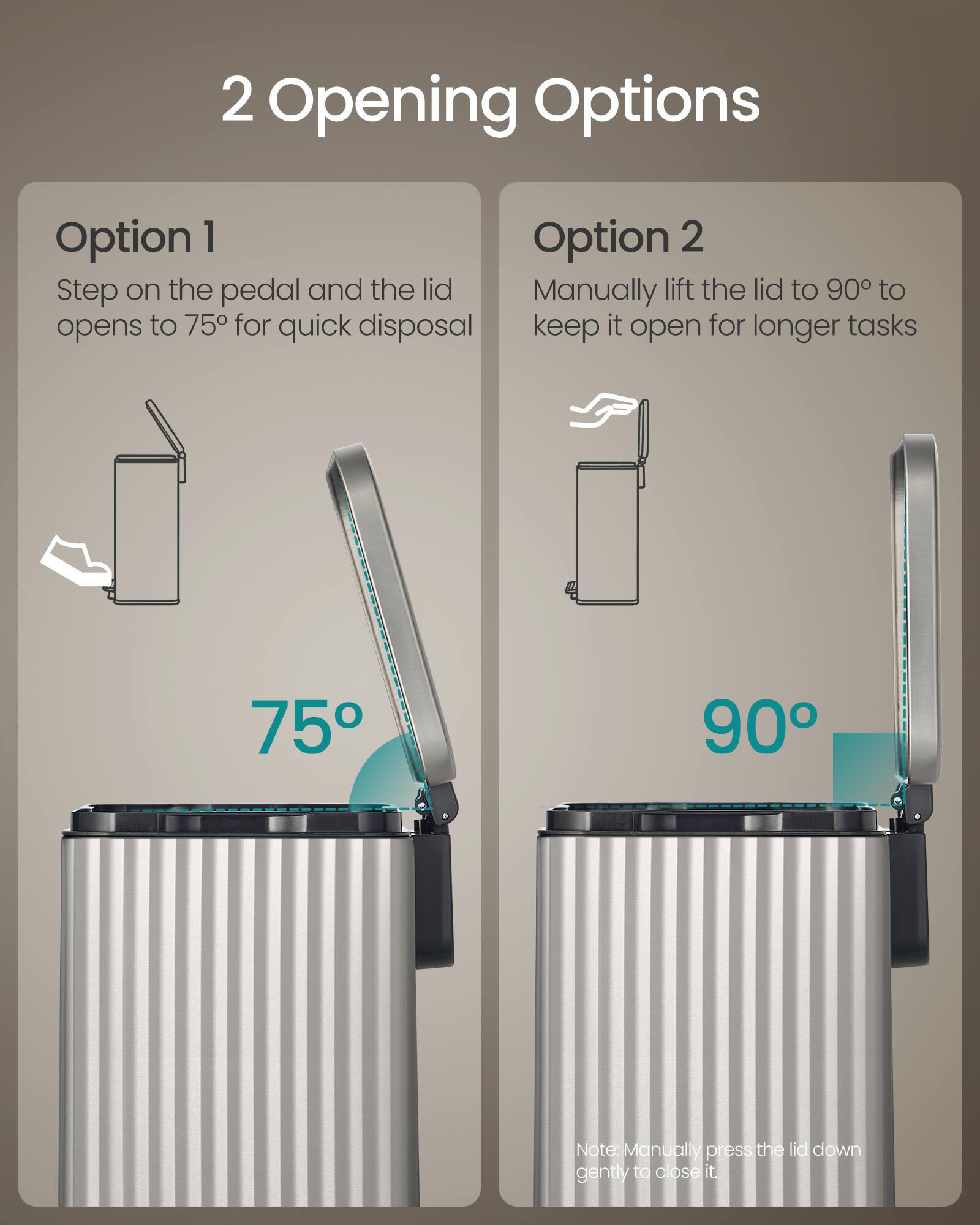 2 Opening Options

Option 1
Step on the pedal and the lid opens to 75° for quick disposal

Option 2
Manually lift the lid to 90° to keep it open for longer tasks

Note: Manually press the lid down gently to close it.