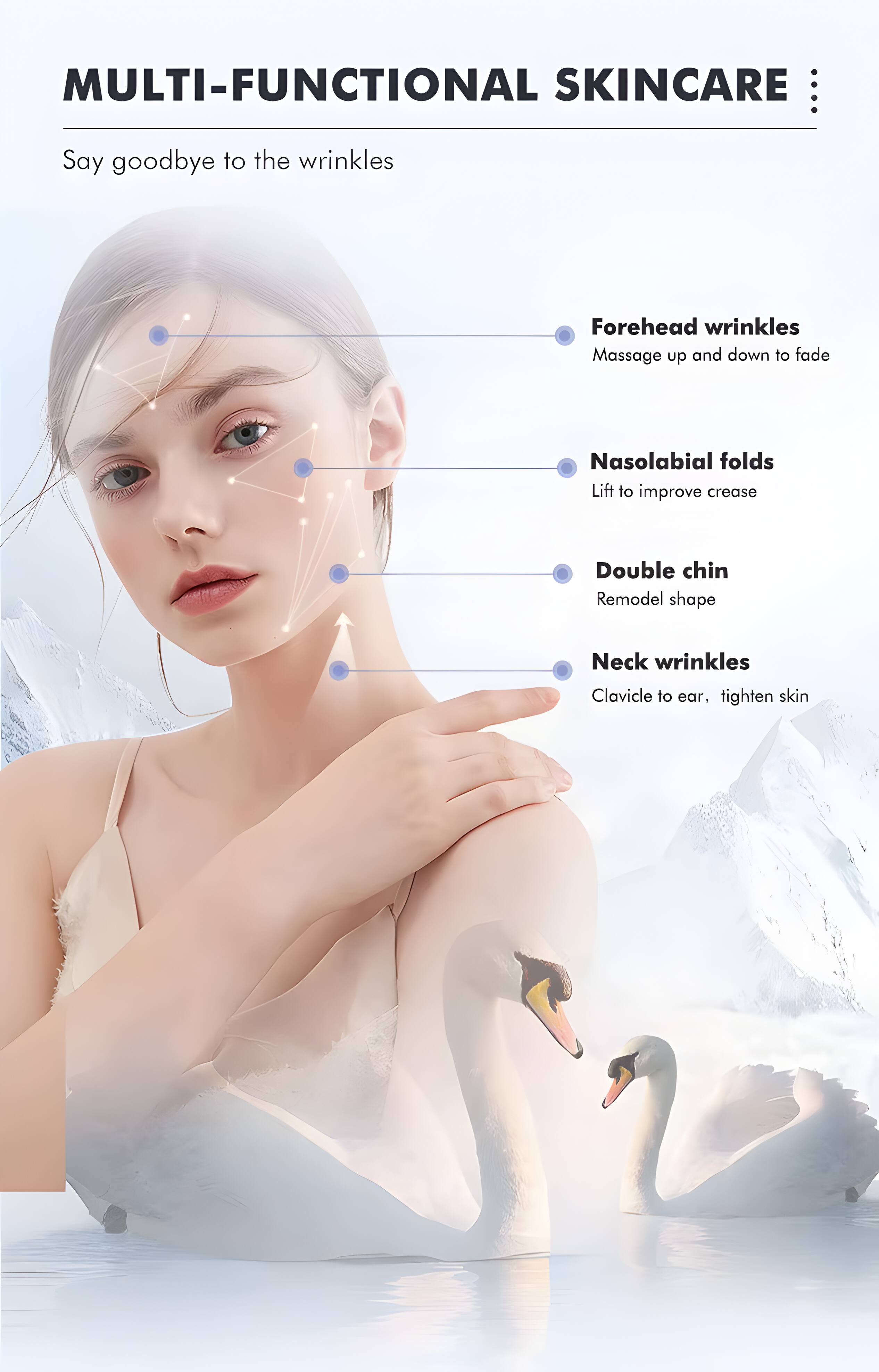 MULTI-FUNCTIONAL SKINCARE

Say goodbye to the wrinkles

- Forehead wrinkles
  Massage up and down to fade

- Nasolabial folds
  Lift to improve crease

- Double chin
  Remodel shape

- Neck wrinkles
  Clavicle to ear, tighten skin