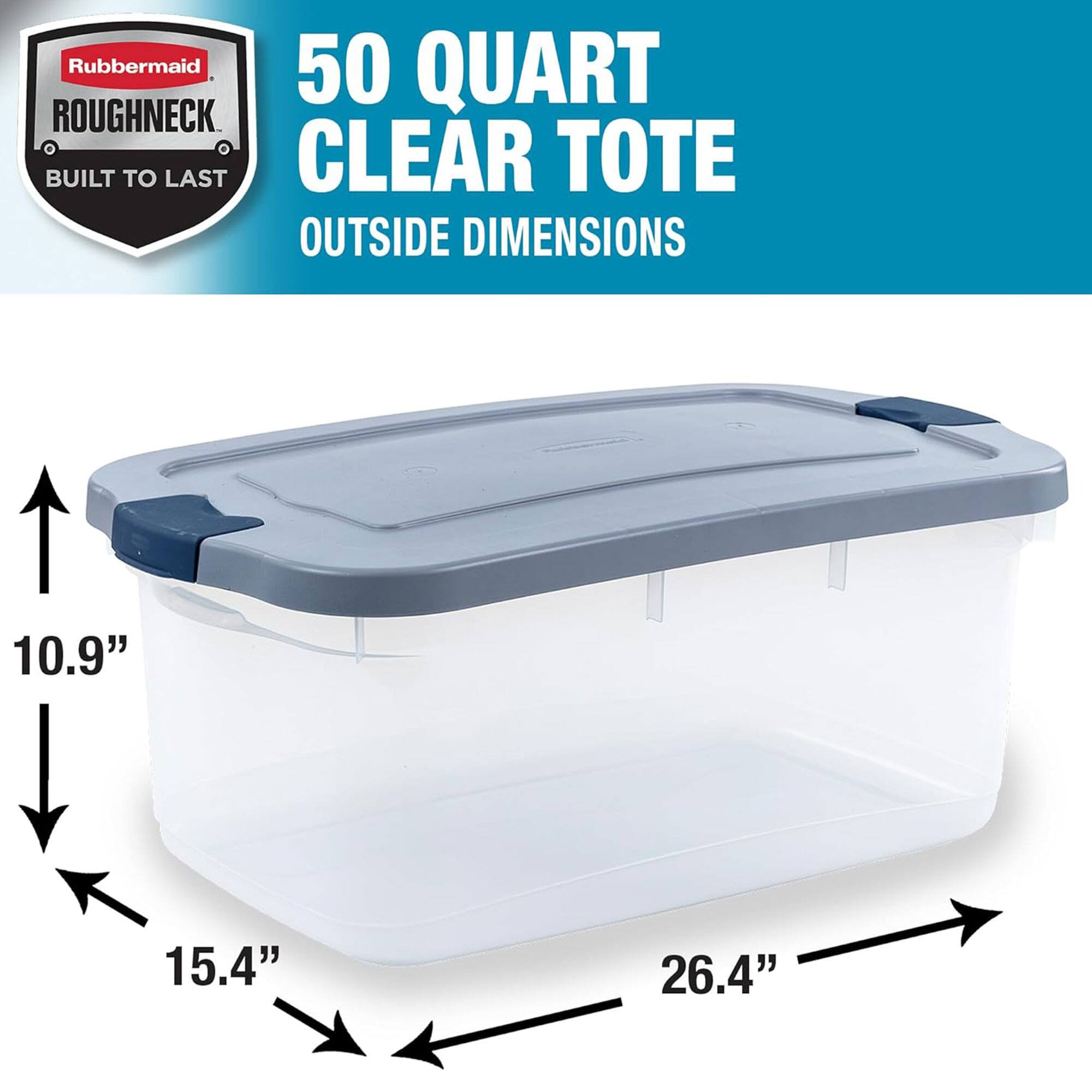 Rubbermaid Roughneck 50 Quart Clear Tote  
Built to Last  
Outside Dimensions: 10.9" x 15.4" x 26.4"
