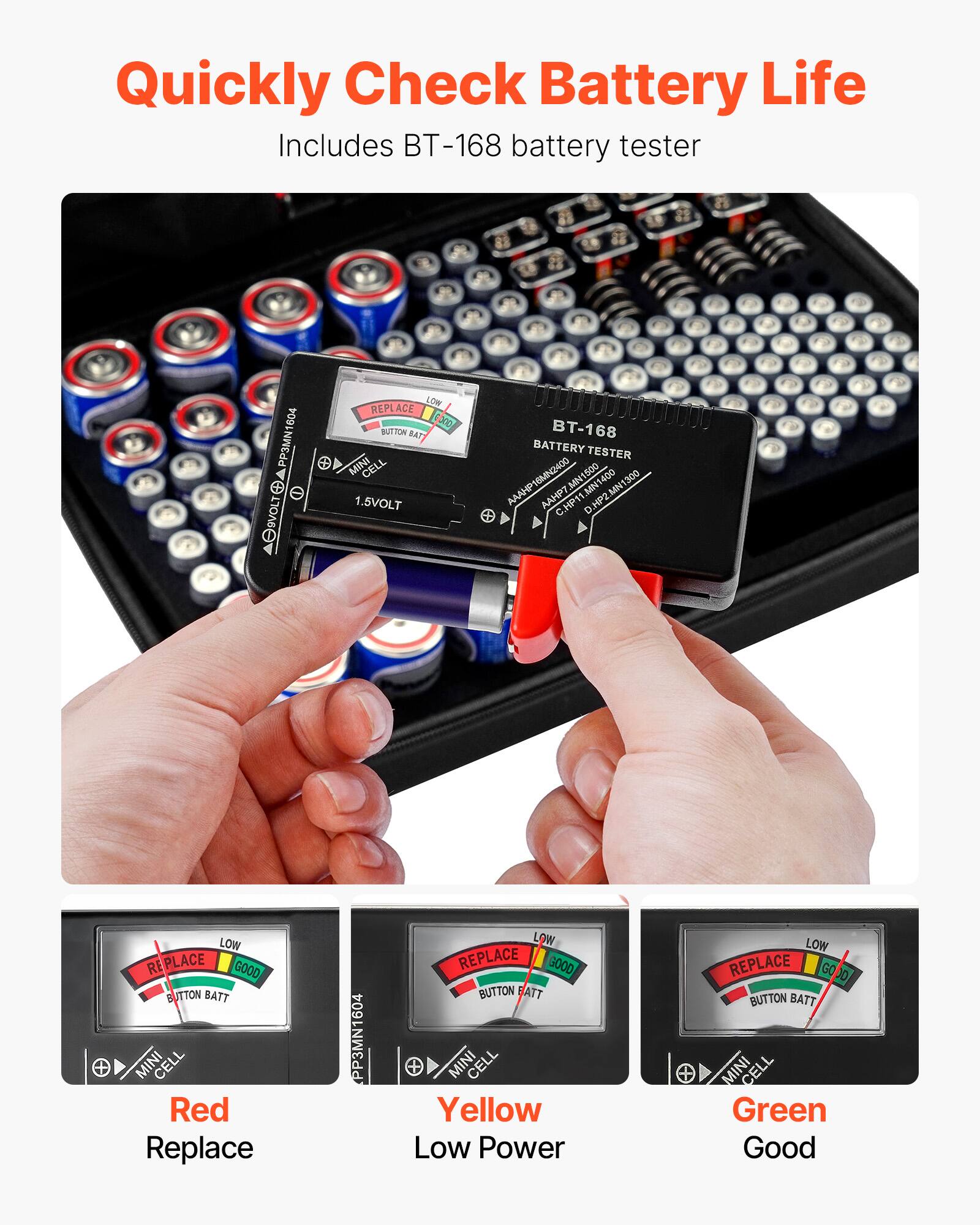 Quickly Check Battery Life  
Includes BT-168 battery tester  

Red  
Replace  

Yellow  
Low Power  

Green  
Good  

BT-168  
BATTERY TESTER  

1.5VOLT  

PP3MN1604  
MINI CELL  

REPLACE  
BUTTON BATT  

LOW  
GOOD  

REPLACE  
BUTTON BATT  

LOW  
GOOD  

REPLACE  
BUTTON BATT  

LOW  
GOOD