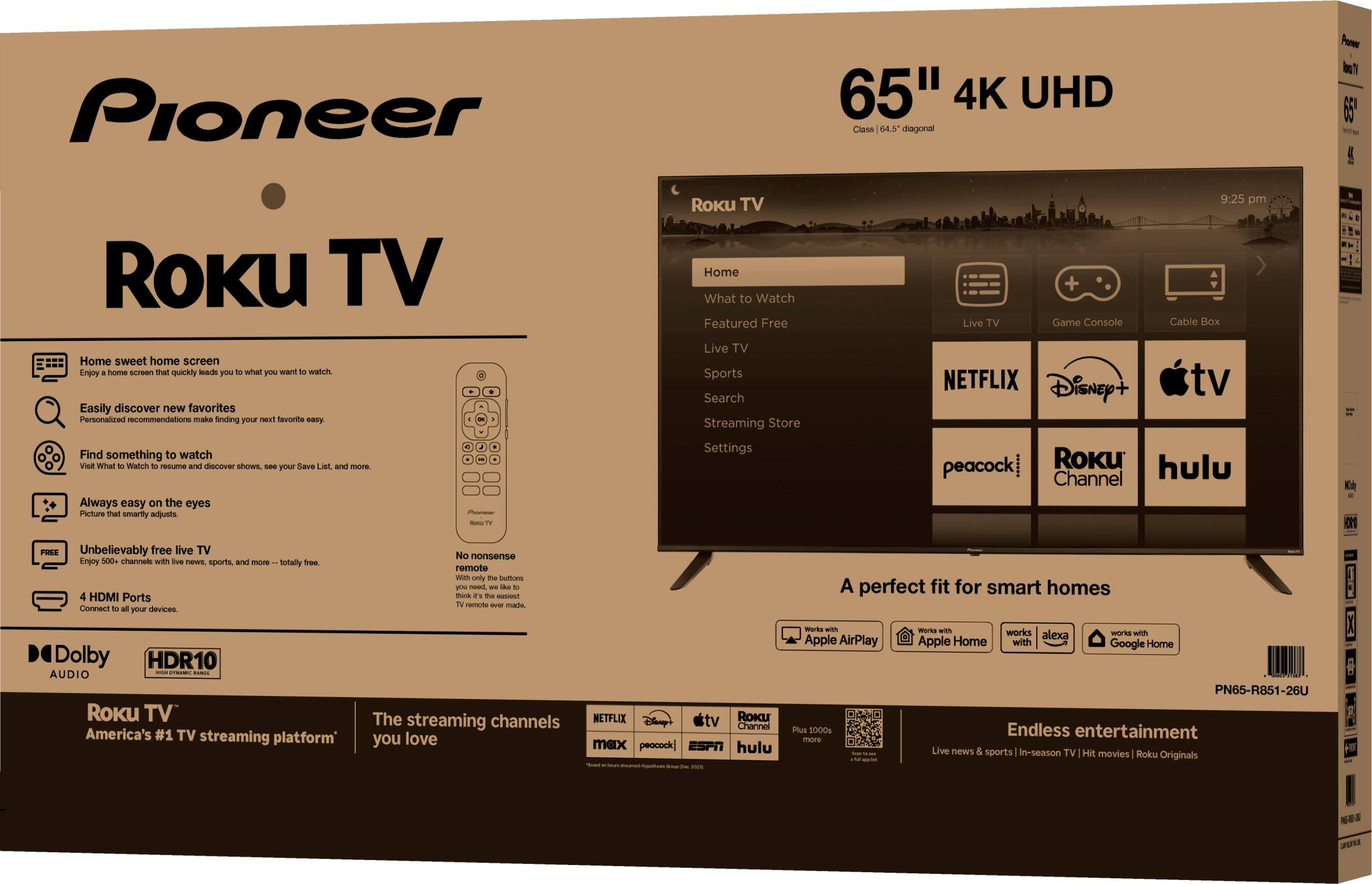 Pioneer  
65" 4K UHD  
Roku TV  

Home sweet home screen  
- Easily discover new favorites  
- Find something to watch  
- Always easy on the eyes  
- Unbelievably free live TV  
- 4 HDMI Ports  

Home  
- What to Watch  
- Featured Free  
- Live TV  
- Sports  
- Search  
- Streaming Store  

NETFLIX  
Disney+  
apple tv  
peacock  
Roku Channel  
hulu  

A perfect fit for smart homes  
- Apple AirPlay  
- Apple Home  
- Google Home  

Endless entertainment  
- Live news & sports  
- Movie & TV shows  

Dolby  
HDR10  
AUDIO  

Roku TV  
America's #1 TV streaming platform  
The streaming channels you love  

PNES-R551-28U