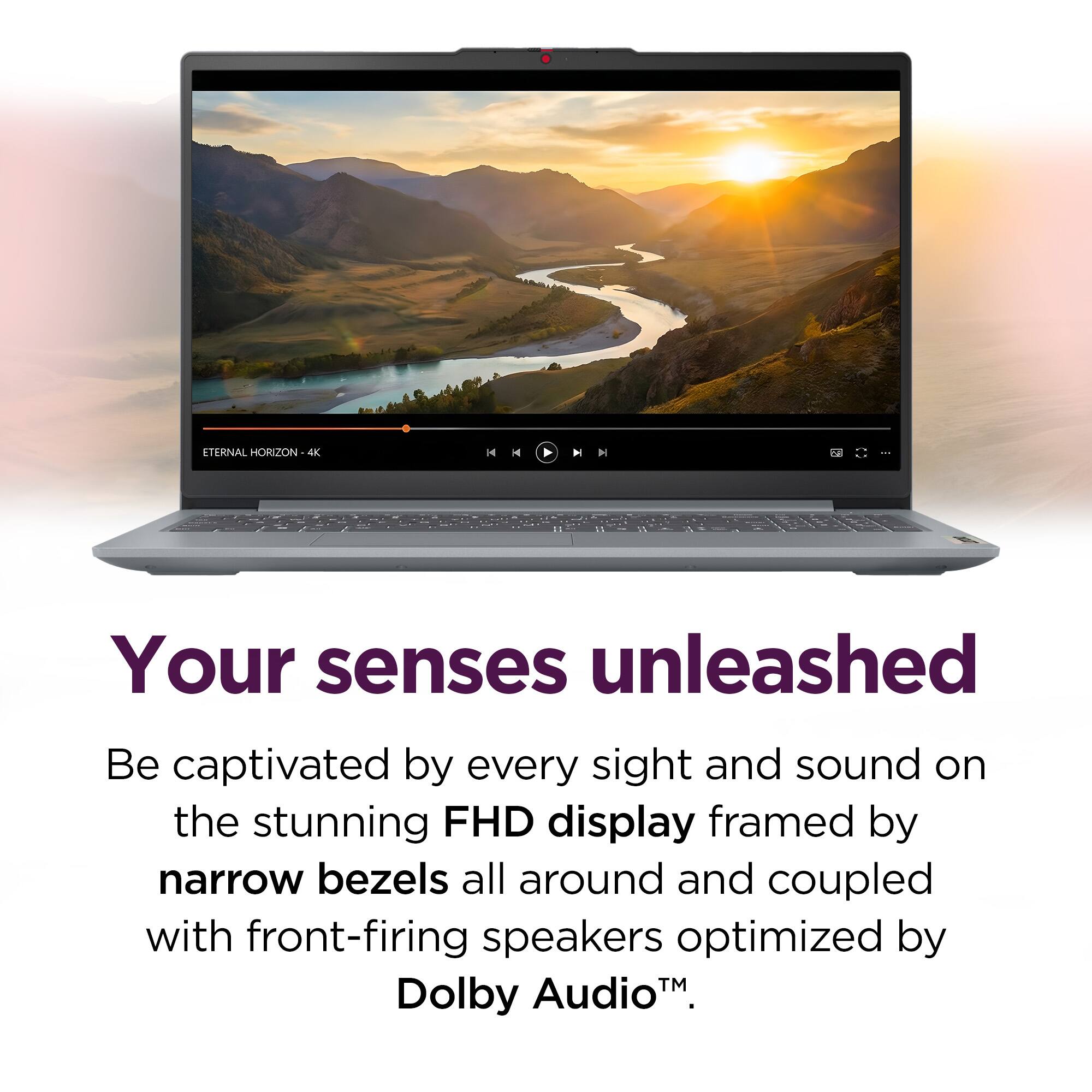 ETERNAL HORIZON 4K

Your senses unleashed

Be captivated by every sight and sound on the stunning FHD display framed by narrow bezels all around and coupled with front-firing speakers optimized by Dolby Audio™.