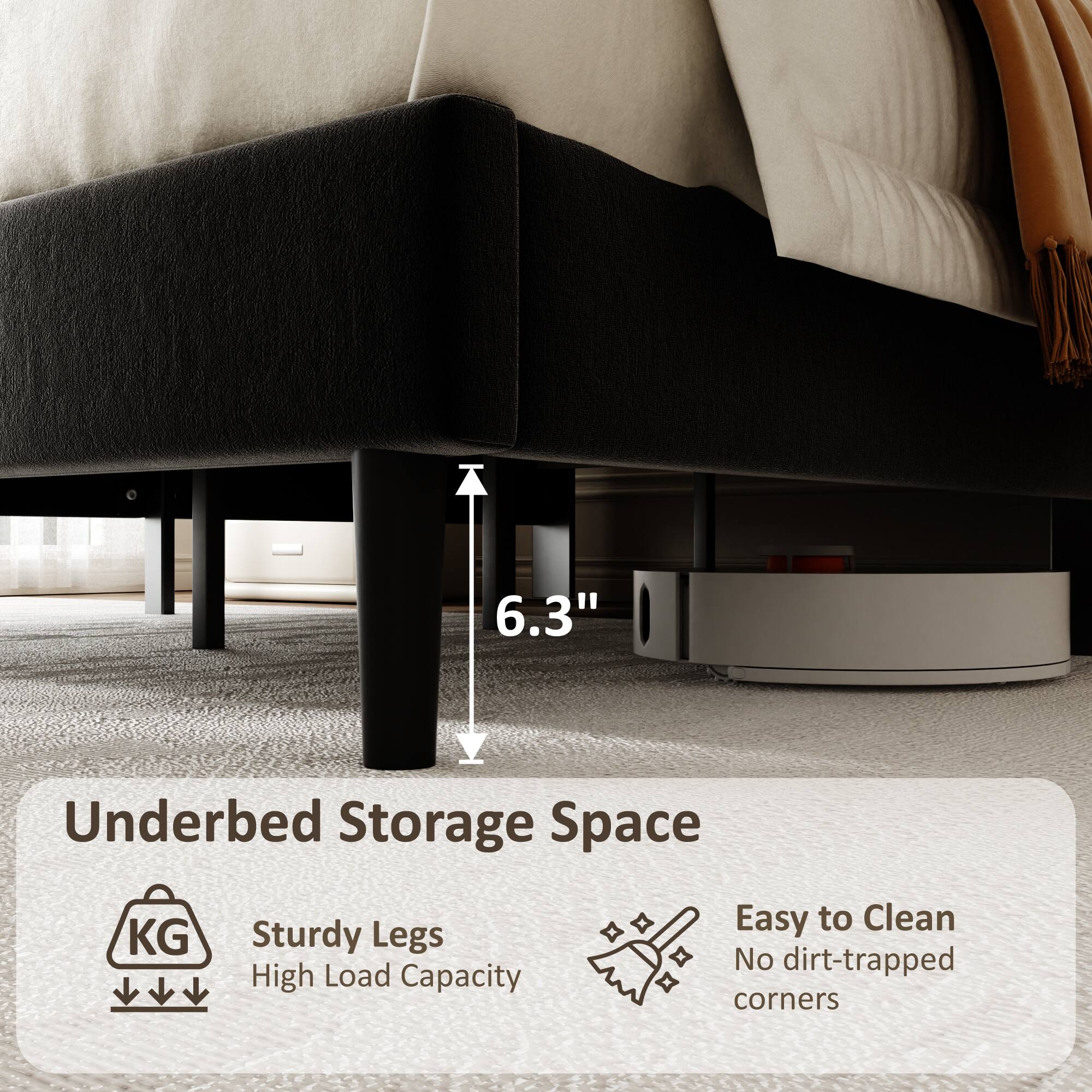 6.3" Underbed Storage Space  
Sturdy Legs  
High Load Capacity  
Easy to Clean  
No dirt-trapped corners
