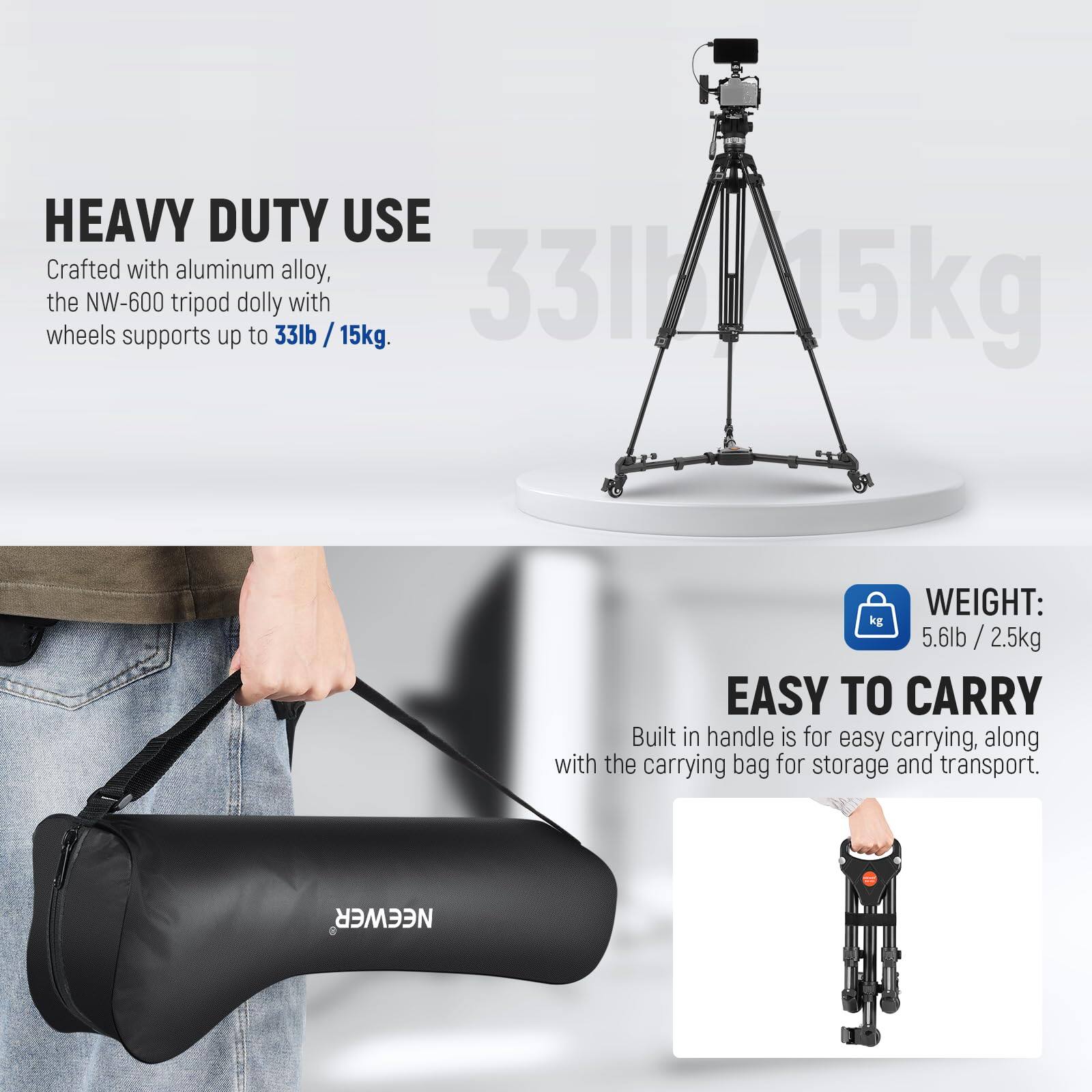 HEAVY DUTY USE  
Crafted with aluminum alloy, the NW-600 tripod dolly with wheels supports up to 33lb / 15kg.  

WEIGHT: 5.6lb / 2.5kg  

EASY TO CARRY  
Built-in handle is for easy carrying, along with the carrying bag for storage and transport.