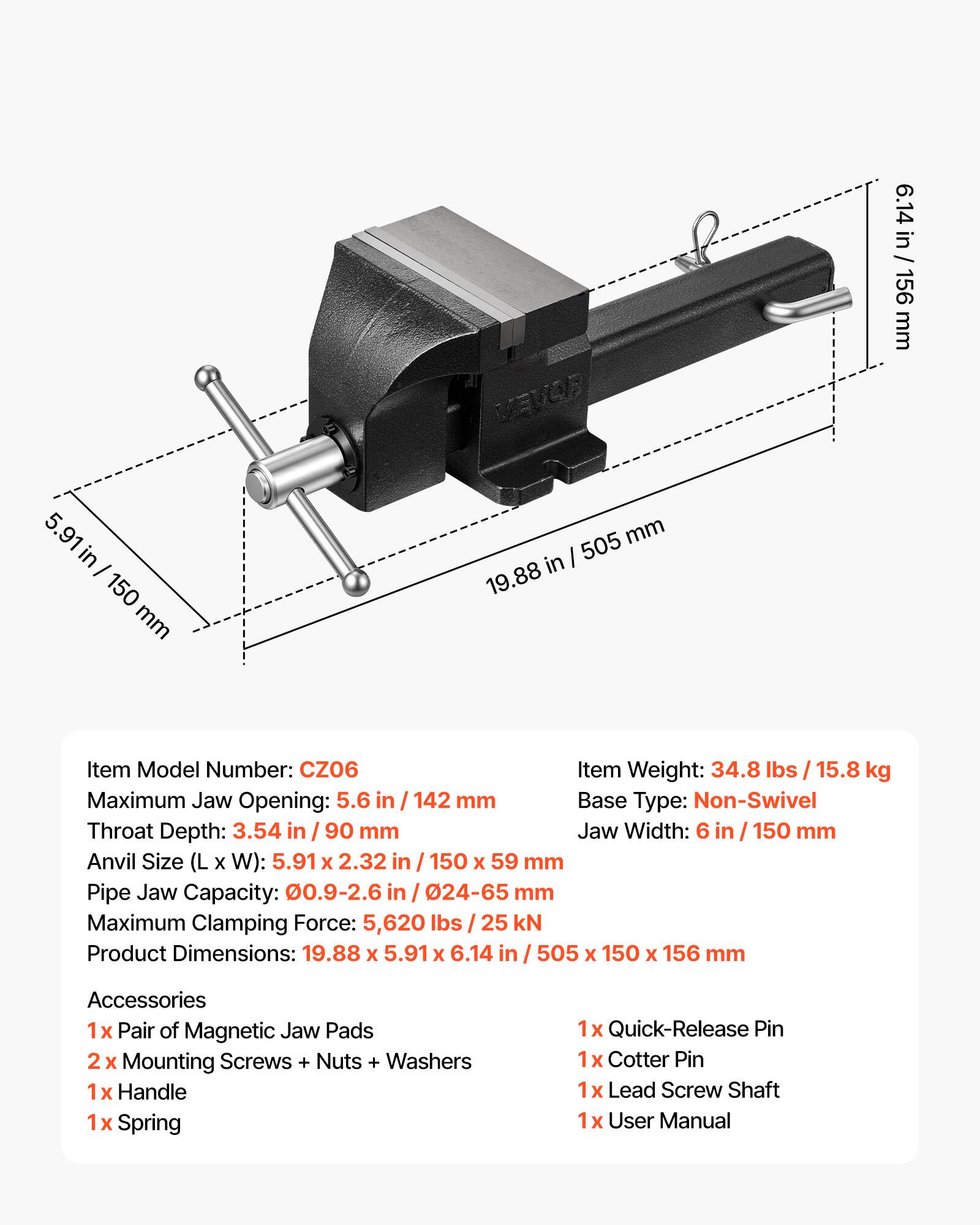 VEVOR 6.14 in 156 mm 5.91 in - 150 mm mm 505 in 19.88 Item Model Number: CZ06 Item Weight: 34.8 lbs I 15.8 kg Maximum Jaw Opening: 5.6 in I 142 mm Base Type: Non-Swivel Throat Depth: 3.54 in I 90 mm Jaw Width: 6 in I 150 mm Anvil Size (L X W): 5.91 x 2.32 in / 150 X 59 mm Pipe Jaw Capacity: 0.9-2.6 in I 24-65 mm Maximum Clamping Force: 5,620 lbs I 25 kN Product Dimensions: 19.88 x 5.91 X 6.14 in I 505 x 150 x 156 mm Accessories 1x Pair of Magnetic Jaw Pads 2x Mounting Screws + Nuts + Washers 1x Handle 1x Spring 1x Quick-Release Pin 