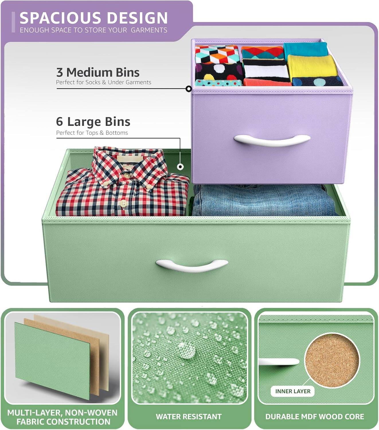 SPACIOUS DESIGN  
ENOUGH SPACE TO STORE YOUR GARMENTS  

3 Medium Bins  
Perfect for Socks & Under Garments  

6 Large Bins  
Perfect for Tops & Bottoms  

INNER LAYER  
MULTI-LAYER, NON-WOVEN FABRIC CONSTRUCTION  
WATER RESISTANT  
DURABLE MDF WOOD CORE
