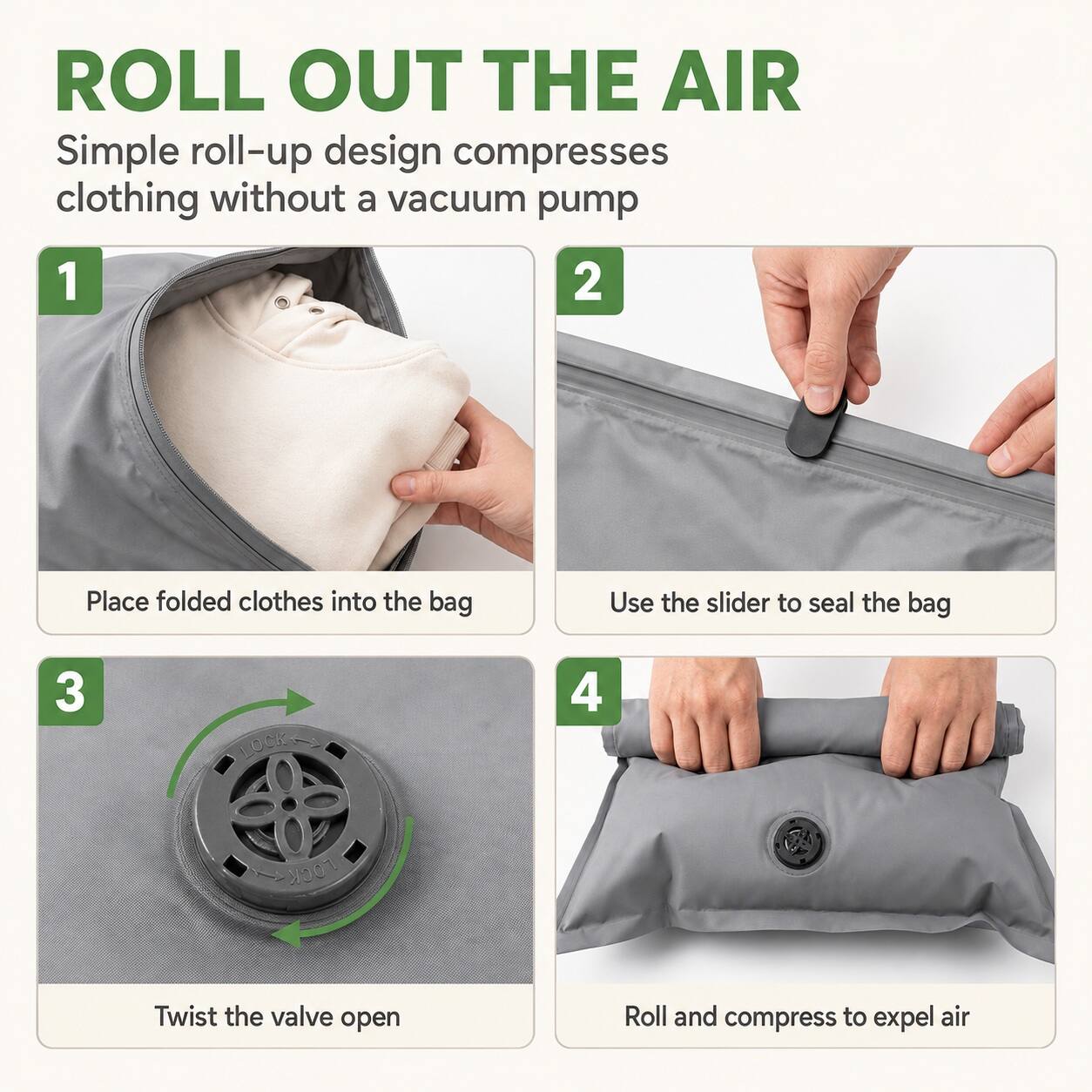 ROLL OUT THE AIR  
Simple roll-up design compresses clothing without a vacuum pump  

1. Place folded clothes into the bag  
2. Use the slider to seal the bag  
3. Twist the valve open  
4. Roll and compress to expel air