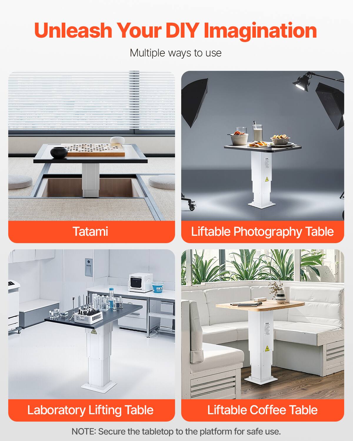 Unleash Your DIY Imagination  
Multiple ways to use

- Tatami
- Liftable Photography Table
- Laboratory Lifting Table
- Liftable Coffee Table

NOTE: Secure the tabletop to the platform for safe use.