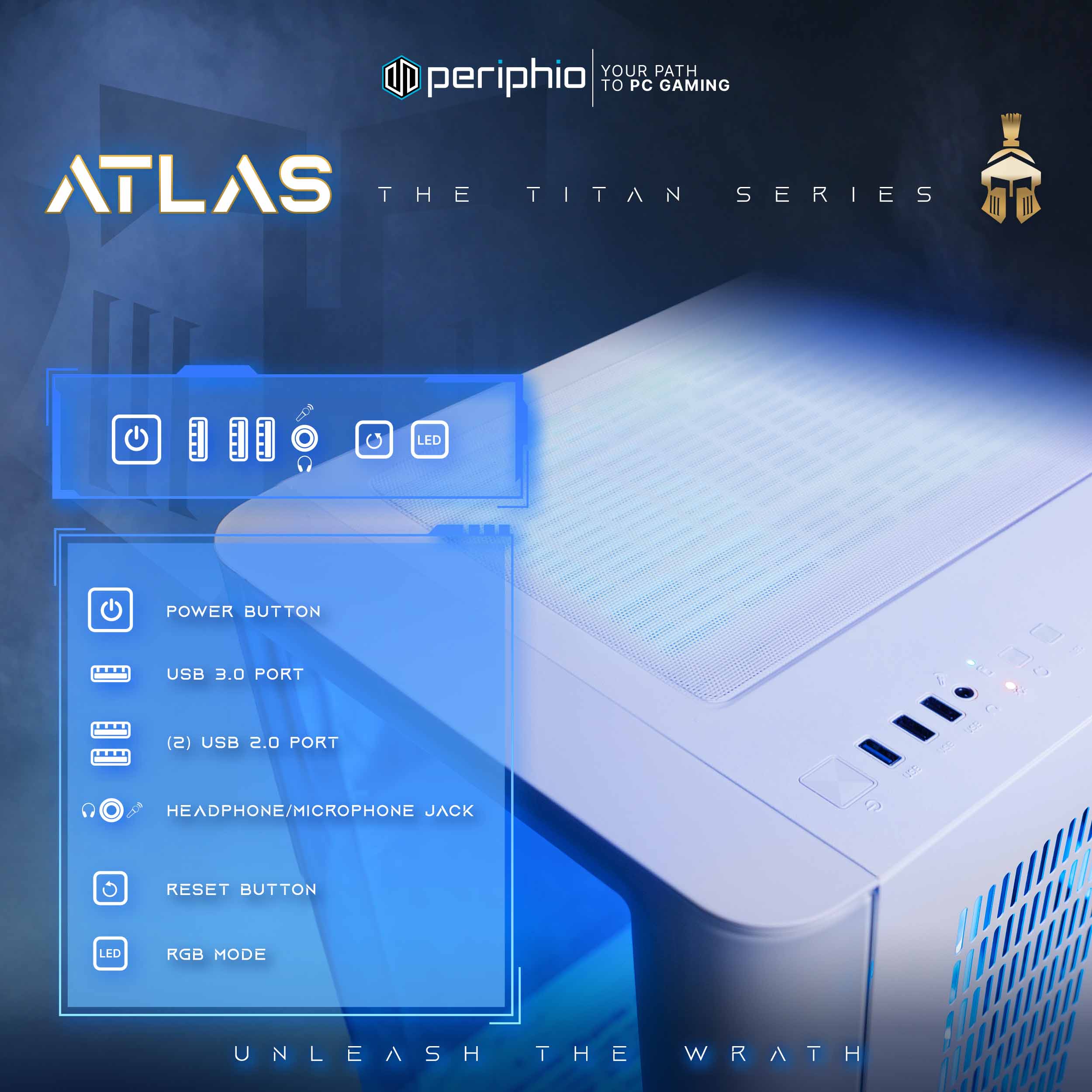 YOUR PATH TO PC GAMING  
periphio  
ATLAS  
THE TITAN SERIES  

LED POWER BUTTON  
USB 3.0 PORT (S)  
USB 2.0 PORT (2)  
HEADPHONE/MICROPHONE JACK  
RESET BUTTON  
LED RGB MODE  

UNLEASH THE WRATH