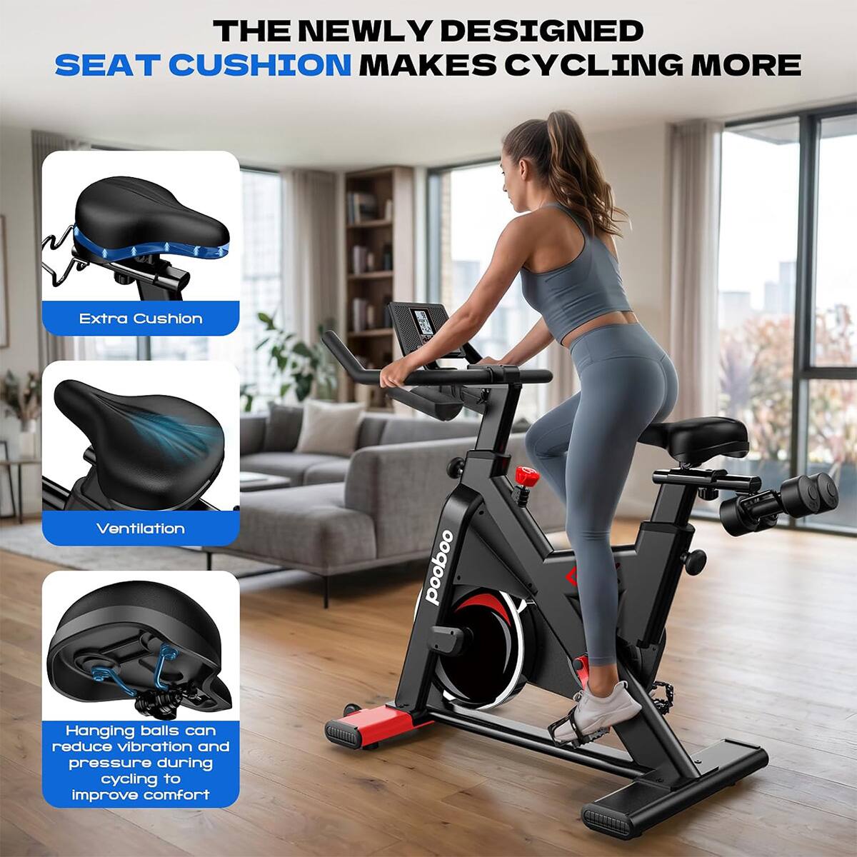 THE NEWLY DESIGNED SEAT CUSHION MAKES CYCLING MORE

Extra Cushion

Ventilation

Hanging balls can reduce vibration and pressure during cycling to improve comfort