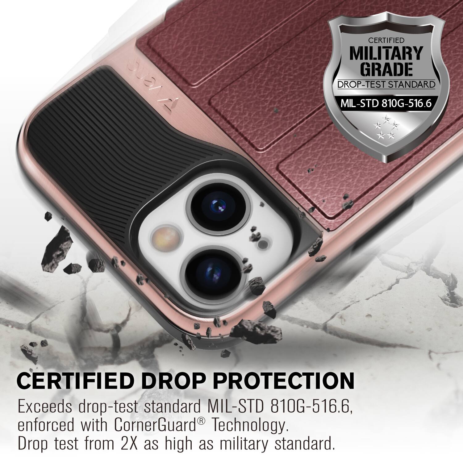 CERTIFIED MILITARY GRADE DROP-TEST STANDARD MIL-STD 810G-516.6
CERTIFIED DROP PROTECTION
Exceeds drop-test standard MIL-STD 810G-516.6, enforced with CornerGuard Technology. Drop test from 2X as high as military standard.